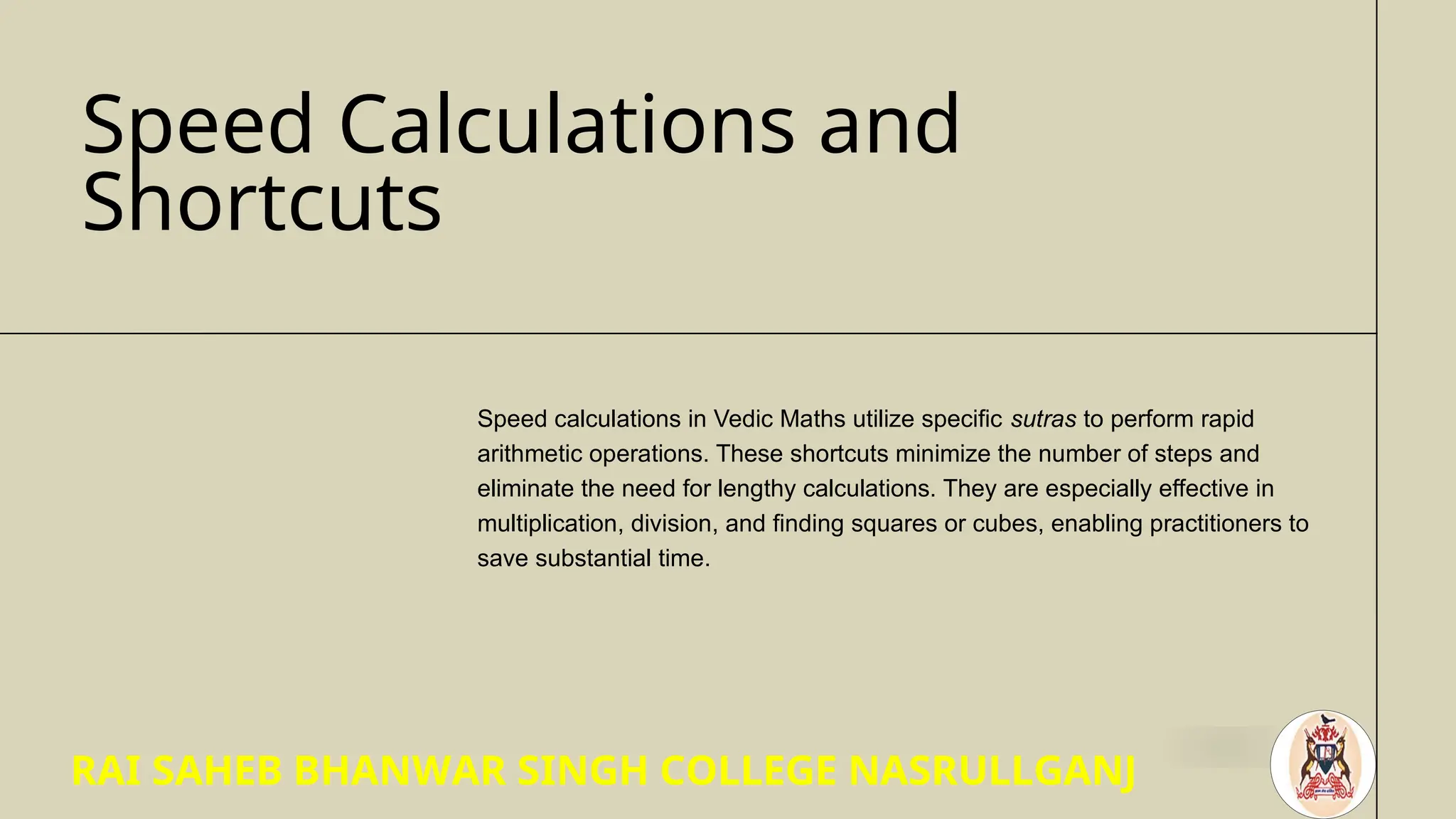 Speed Calculations and
Shortcuts
Speed calculations in Vedic Maths utilize specific sutras to perform rapid
arithmetic operations. These shortcuts minimize the number of steps and
eliminate the need for lengthy calculations. They are especially effective in
multiplication, division, and finding squares or cubes, enabling practitioners to
save substantial time.
RAI SAHEB BHANWAR SINGH COLLEGE NASRULLGANJ
 