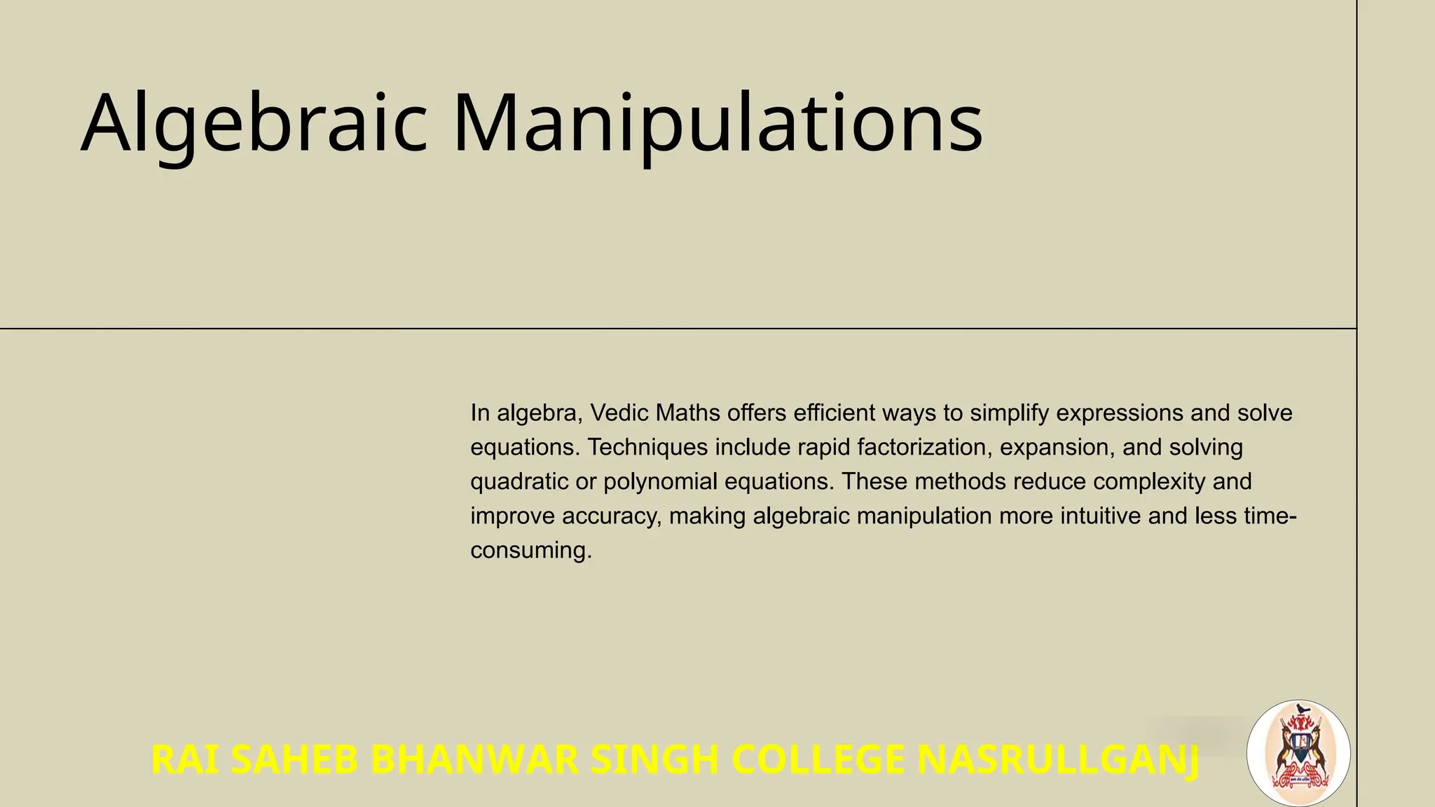 Algebraic Manipulations
In algebra, Vedic Maths offers efficient ways to simplify expressions and solve
equations. Techniques include rapid factorization, expansion, and solving
quadratic or polynomial equations. These methods reduce complexity and
improve accuracy, making algebraic manipulation more intuitive and less time-
consuming.
RAI SAHEB BHANWAR SINGH COLLEGE NASRULLGANJ
 