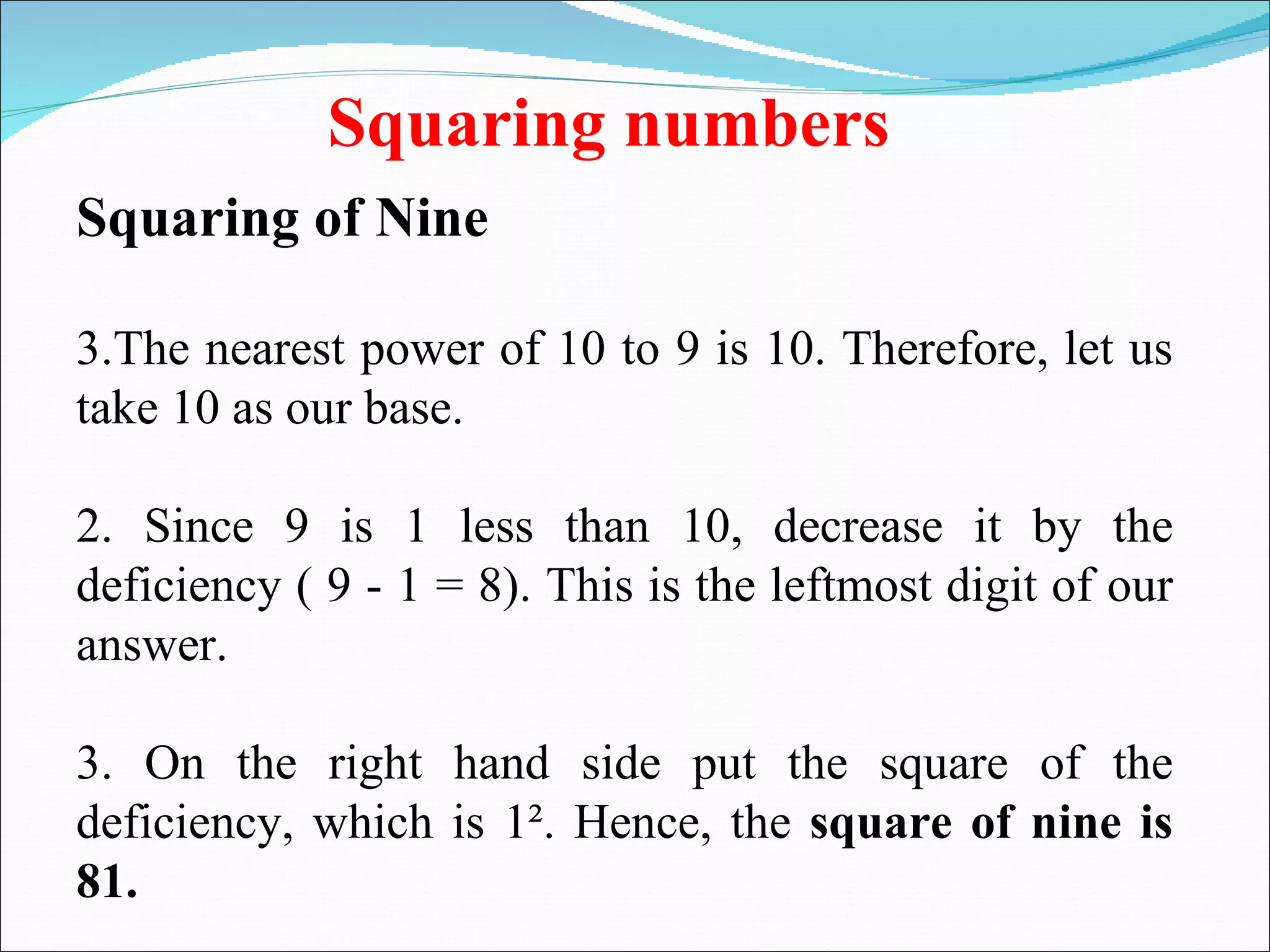 Squaring numbers Squaring of Nine The nearest power of 10 to 9 is 10. Therefore, let us take 10 as our base.  2. Since 9 is 1 less than 10, decrease it by the deficiency ( 9 - 1 = 8). This is the leftmost digit of our answer.  3. On the right hand side put the square of the deficiency, which is 1². Hence, the  square of nine is 81. 