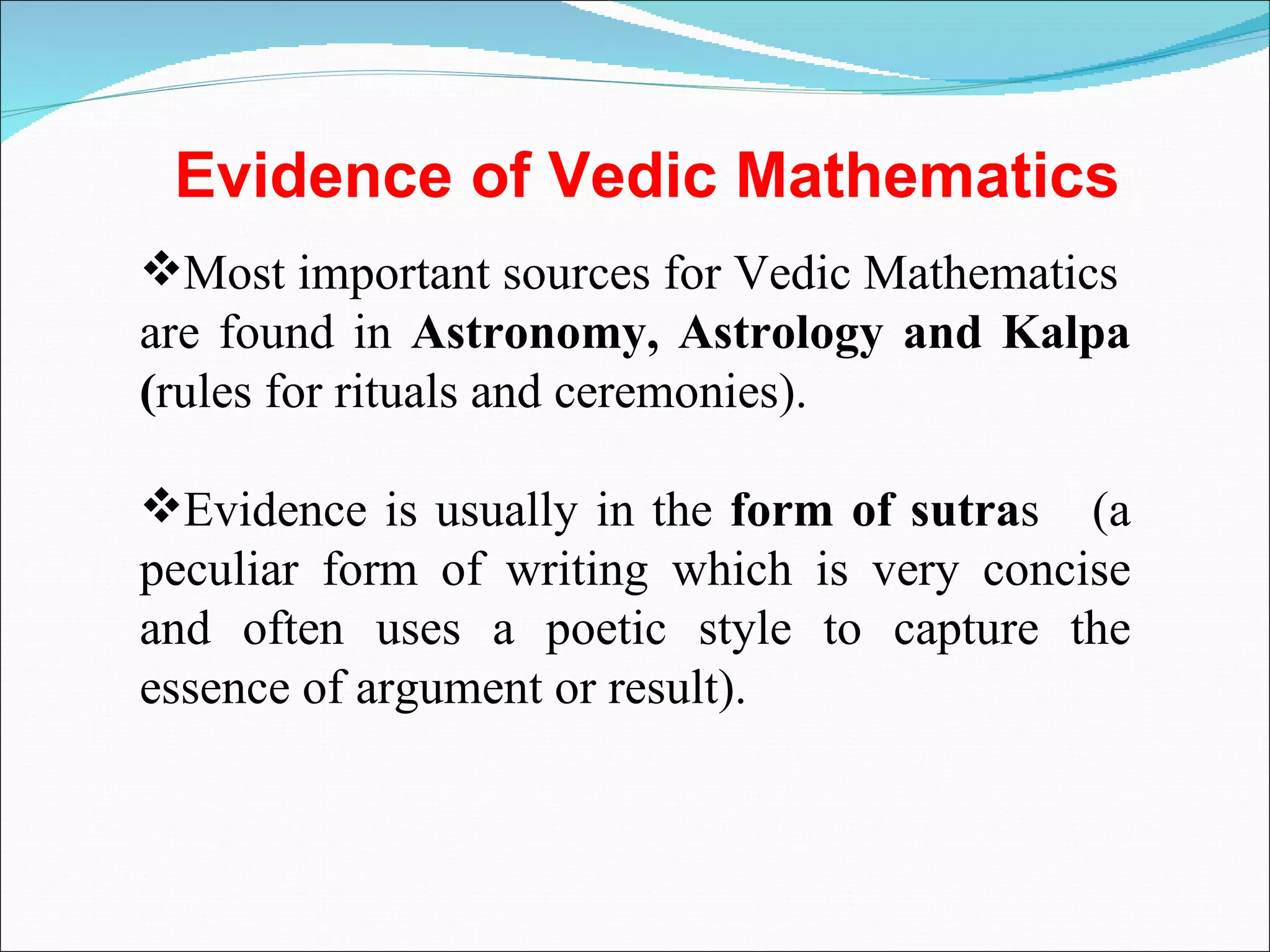 Most important sources for Vedic Mathematics  are found in  Astronomy, Astrology and Kalpa ( rules for rituals and ceremonies). Evidence is usually in the  form of sutra s  (a peculiar form of writing which is very concise and often uses a poetic style to capture the essence of argument or result). Evidence of Vedic Mathematics 