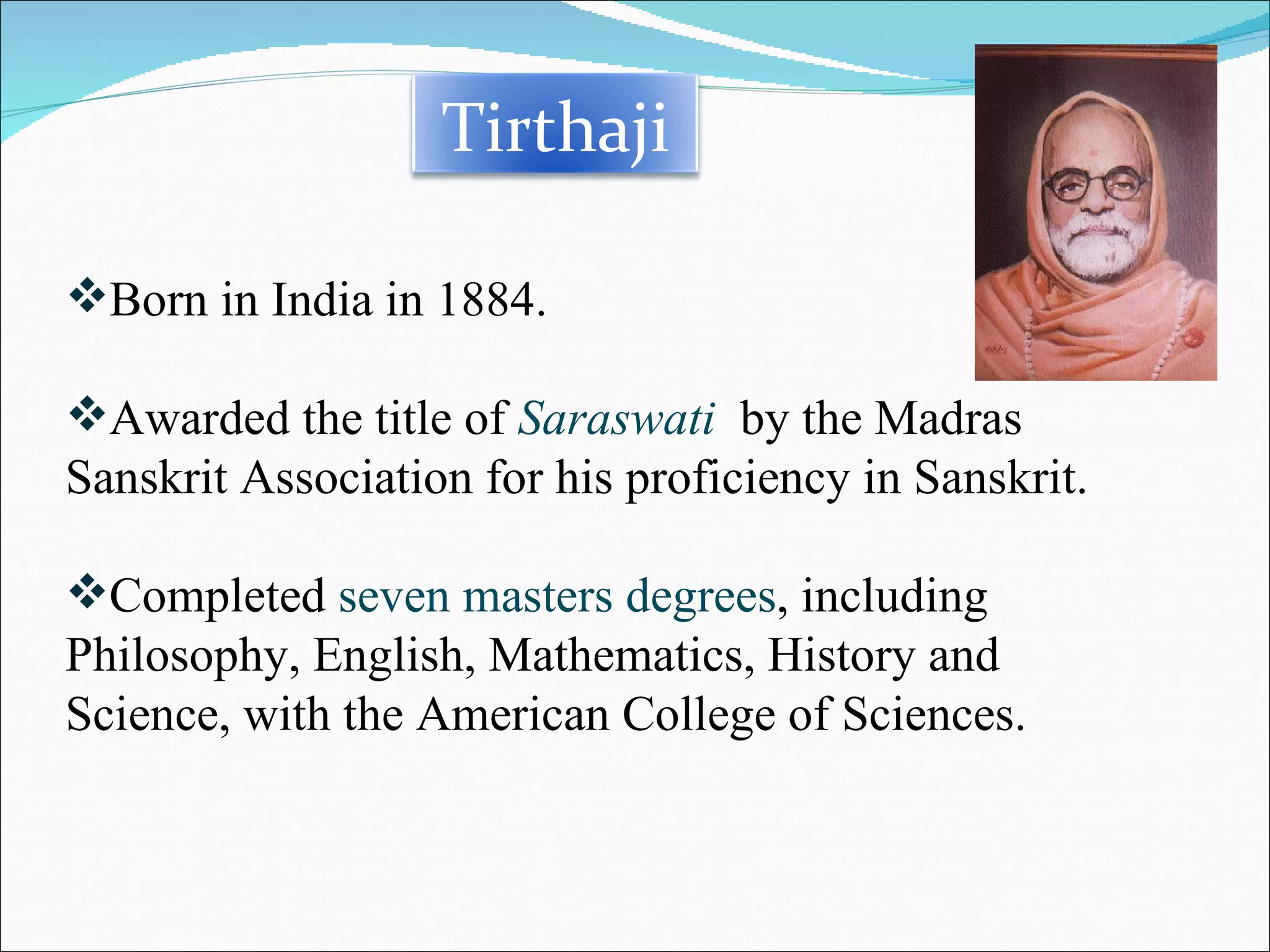 Born in India in 1884. Awarded the title of  Saraswati   by the Madras Sanskrit Association for his proficiency in Sanskrit. Completed  seven masters degrees , including Philosophy, English, Mathematics, History and Science, with the American College of Sciences. Tirthaji 