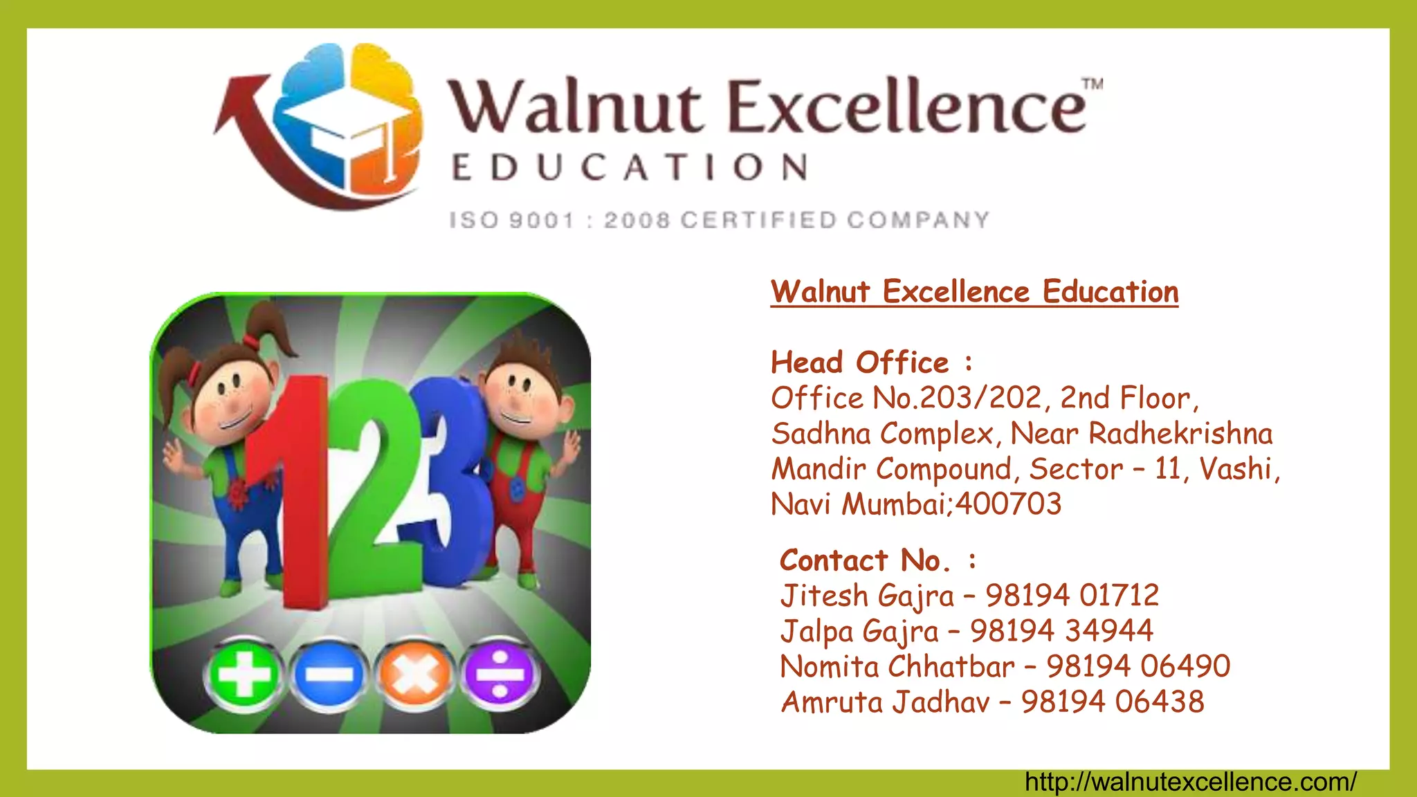 http://walnutexcellence.com/
Walnut Excellence Education
Head Office :
Office No.203/202, 2nd Floor,
Sadhna Complex, Near Radhekrishna
Mandir Compound, Sector – 11, Vashi,
Navi Mumbai;400703
Contact No. :
Jitesh Gajra – 98194 01712
Jalpa Gajra – 98194 34944
Nomita Chhatbar – 98194 06490
Amruta Jadhav – 98194 06438
 