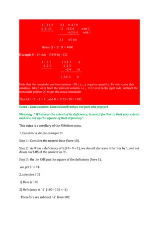 11213         23 9 479
                  -1-2-1-3       -2 -4-2-6     with 2
                  ¯¯¯¯¯¯¯¯            -1-2-1-3  with 1
                                ¯¯¯¯¯¯¯¯¯¯¯¯¯
                                 21    4006

                  Hence Q = 21, R = 4006.

Example 5 : Divide 13456 by 1123

                  112 3            134 5      6
                   -1–2–3          -1-2-3
                  ¯¯¯¯¯¯¯             -2-4  –6
                                  ¯¯¯¯¯¯¯¯¯¯¯¯¯
                                  1 2 0–2   0

Note that the remainder portion contains –20, i.e.,, a negative quantity. To over come this
situation, take 1 over from the quotient column, i.e.,, 1123 over to the right side, subtract the
remainder portion 20 to get the actual remainder.

Thus Q = 12 – 1 = 11, and R = 1123 - 20 = 1103.

Sutra : Yaavadunam Taavaduunikruthya vargam cha yogayet

Meaning : "Whatever the extent of its deficiency, lessen it further to that very extent;
and also set up the square of that deficiency".

This sutra is a corollary of the Nikhilam sutra.

1. Consider a simple example 92

Step 1 : Consider the nearest base (here 10).

Step 2 : As 9 has a deficiency of 1 (10 - 9 = 1), we should decrease it further by 1, and set
down our LHS of the Answer as '8'.

Step 3 : On the RHS put the square of the deficiency (here 1).

we get 92 = 81.

2. consider 102

1) Base is 100

2) Deficiency is '-2' (100 - 102 = -2)

 Therefore we subtract '-2' from 102
 