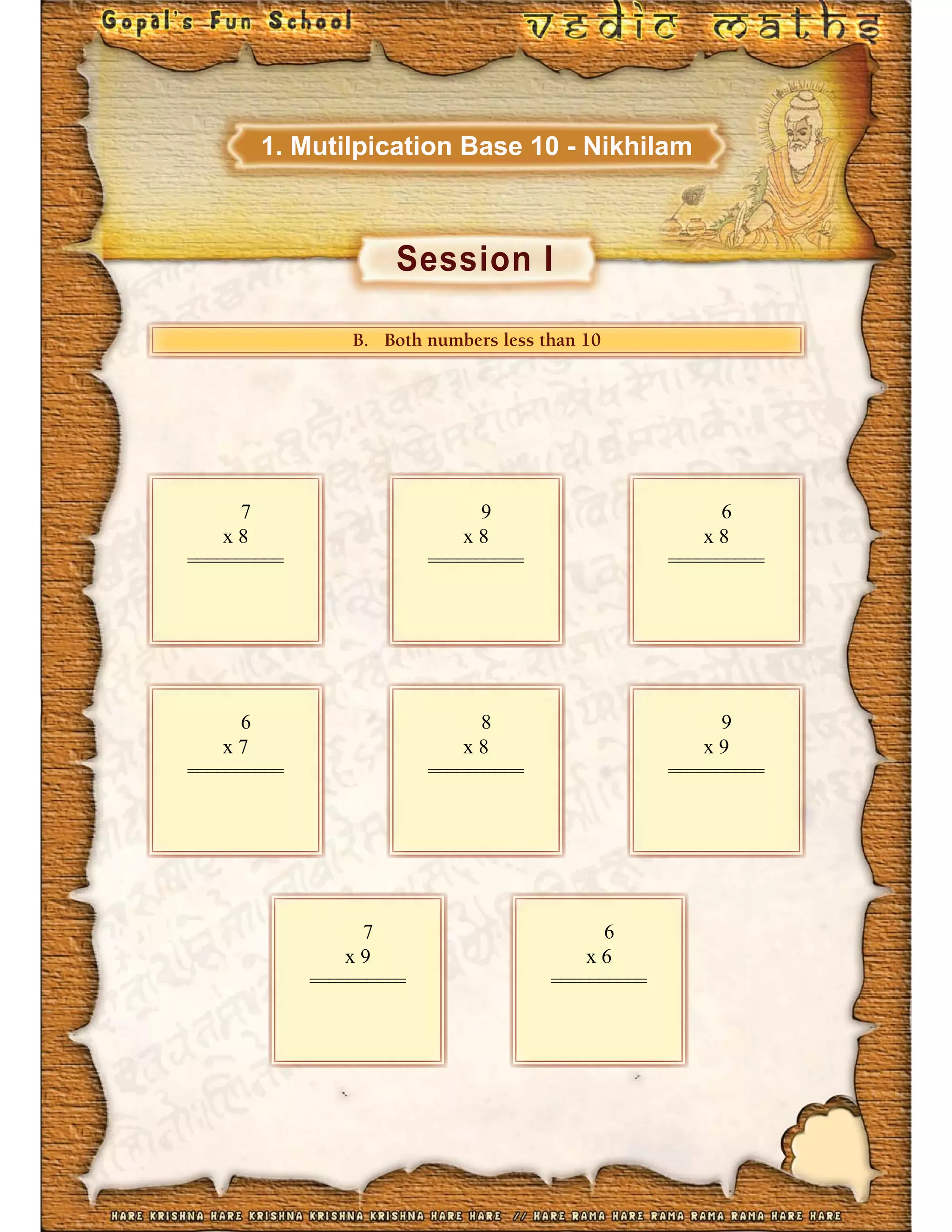 Session I
1. Mutilpication Base 10 - Nikhilam
BBB... BBBooottthhhhhh nnuuummbbbbbbeeerrsss lllllleeessssss ttthhhhhhaaann 1111100000
7
x 8
==========
9
x 8
==========
6
x 8
==========
6
x 7
==========
8
x 8
==========
9
x 9
==========
7
x 9
==========
6
x 6
==========
 