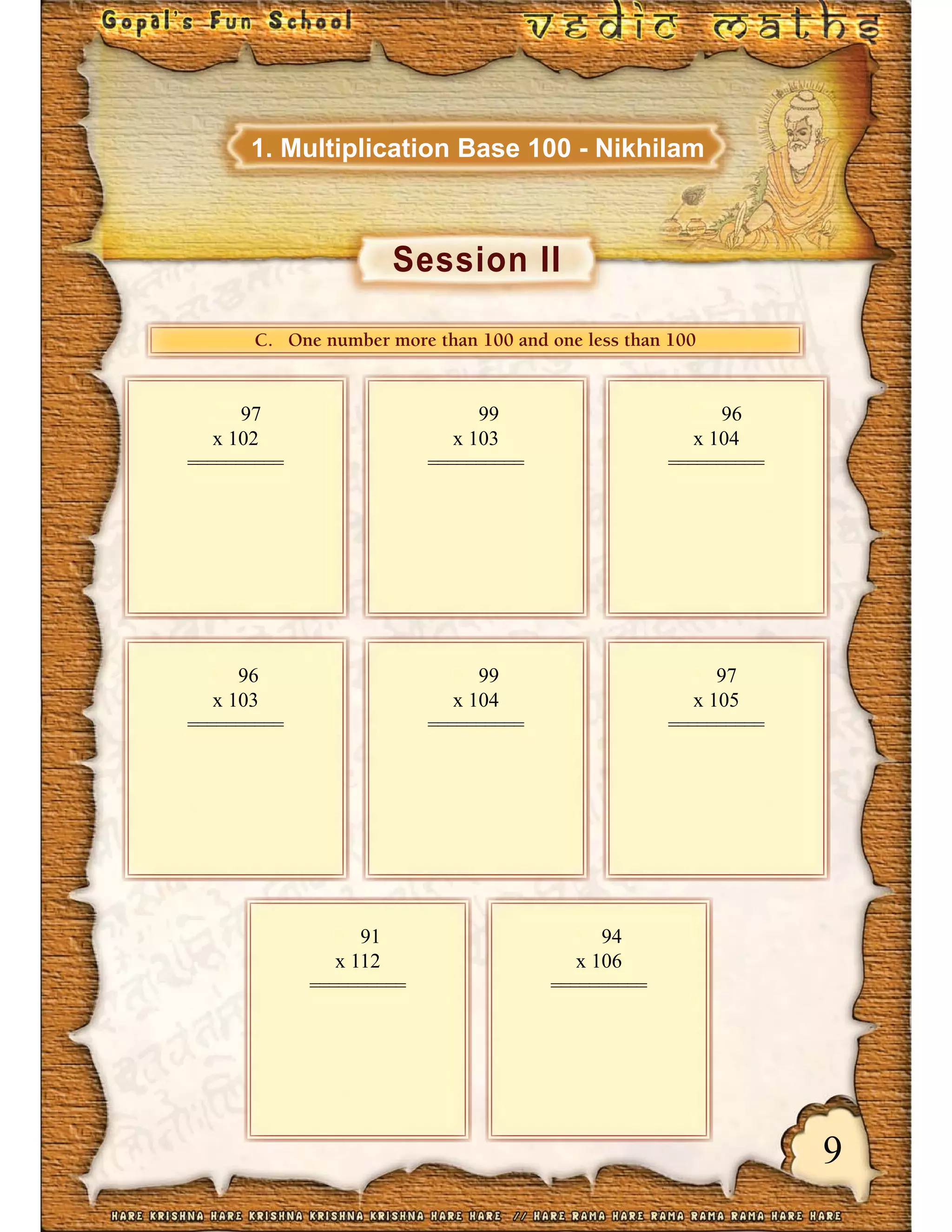 9
Session II
1. Multiplication Base 100 - Nikhilam
CCCCC... OOOOOnneee nnuuummbbbbbbeeerr mmooorreee ttthhhhhhaaann 111110000000000 aaanndddddd ooonneee lllllleeessssss ttthhhhhhaaann 111110000000000
97
x 102
==========
99
x 103
==========
96
x 104
==========
96
x 103
==========
99
x 104
==========
97
x 105
==========
91
x 112
==========
94
x 106
==========
 
