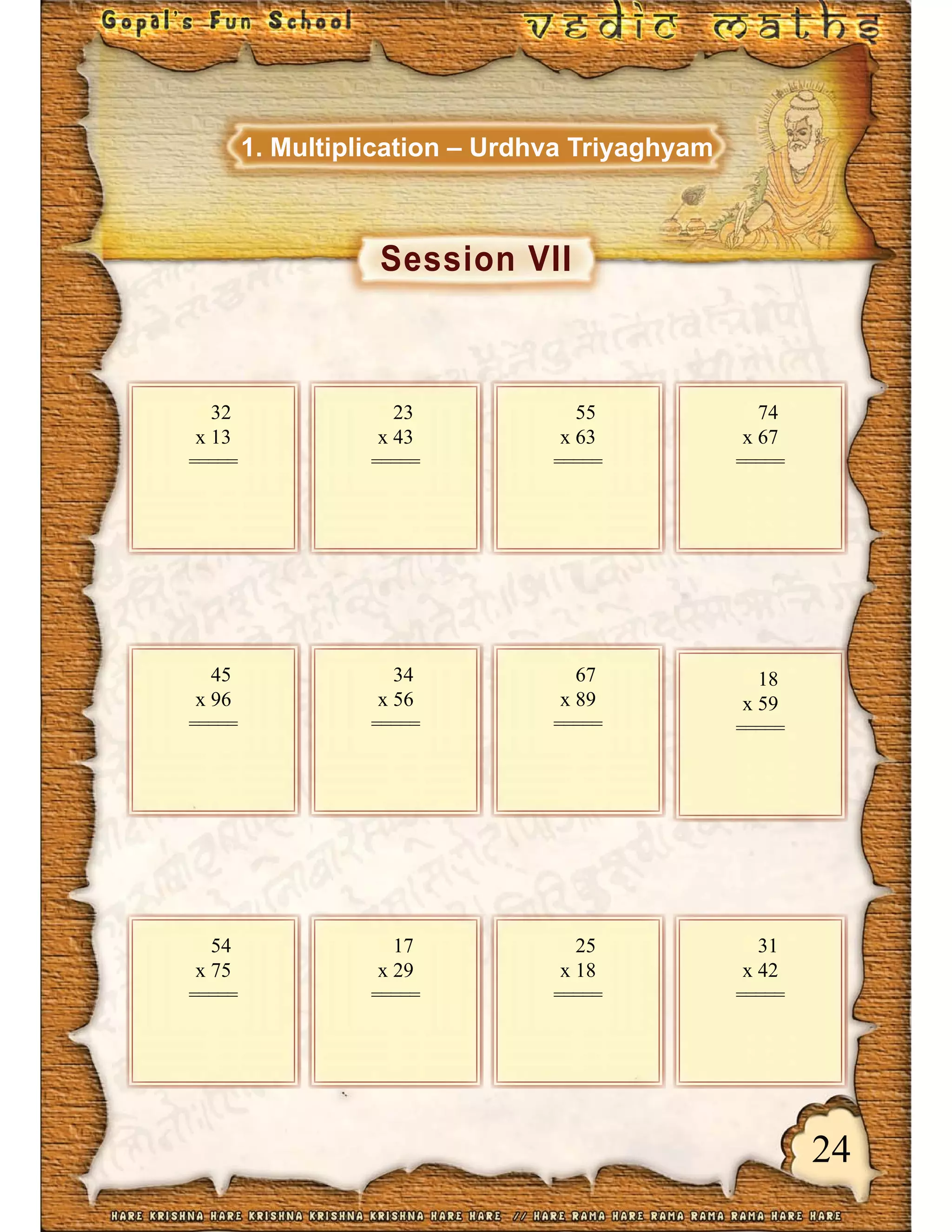 24
Session VII
1. Multiplication – Urdhva Triyaghyam
32
x 13
=====
23
x 43
=====
55
x 63
=====
74
x 67
=====
45
x 96
=====
34
x 56
=====
67
x 89
=====
18
x 59
=====
54
x 75
=====
17
x 29
=====
25
x 18
=====
31
x 42
=====
 