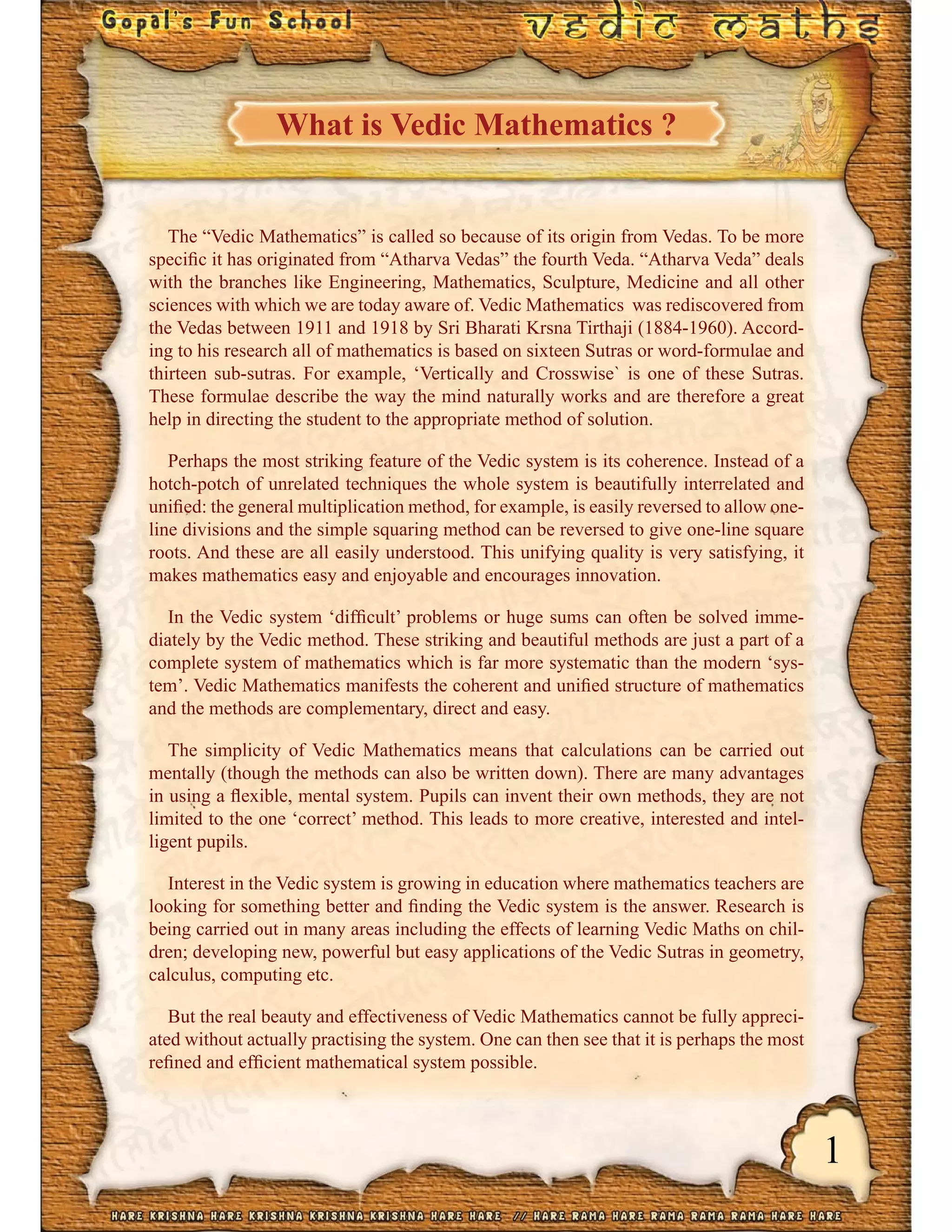 1
What is Vedic Mathematics ?
The “Vedic Mathematics” is called so because of its origin from Vedas. To be more
speciﬁc it has originated from “Atharva Vedas” the fourth Veda. “Atharva Veda” deals
with the branches like Engineering, Mathematics, Sculpture, Medicine and all other
sciences with which we are today aware of. Vedic Mathematics was rediscovered from
the Vedas between 1911 and 1918 by Sri Bharati Krsna Tirthaji (1884-1960). Accord-
ing to his research all of mathematics is based on sixteen Sutras or word-formulae and
thirteen sub-sutras. For example, ‘Vertically and Crosswise` is one of these Sutras.
These formulae describe the way the mind naturally works and are therefore a great
help in directing the student to the appropriate method of solution.
Perhaps the most striking feature of the Vedic system is its coherence. Instead of a
hotch-potch of unrelated techniques the whole system is beautifully interrelated and
uniﬁed: the general multiplication method, for example, is easily reversed to allow one-
line divisions and the simple squaring method can be reversed to give one-line square
roots. And these are all easily understood. This unifying quality is very satisfying, it
makes mathematics easy and enjoyable and encourages innovation.
In the Vedic system ‘difﬁcult’ problems or huge sums can often be solved imme-
diately by the Vedic method. These striking and beautiful methods are just a part of a
complete system of mathematics which is far more systematic than the modern ‘sys-
tem’. Vedic Mathematics manifests the coherent and uniﬁed structure of mathematics
and the methods are complementary, direct and easy.
The simplicity of Vedic Mathematics means that calculations can be carried out
mentally (though the methods can also be written down). There are many advantages
in using a ﬂexible, mental system. Pupils can invent their own methods, they are not
limited to the one ‘correct’ method. This leads to more creative, interested and intel-
ligent pupils.
Interest in the Vedic system is growing in education where mathematics teachers are
looking for something better and ﬁnding the Vedic system is the answer. Research is
being carried out in many areas including the effects of learning Vedic Maths on chil-
dren; developing new, powerful but easy applications of the Vedic Sutras in geometry,
calculus, computing etc.
But the real beauty and effectiveness of Vedic Mathematics cannot be fully appreci-
ated without actually practising the system. One can then see that it is perhaps the most
reﬁned and efﬁcient mathematical system possible.
 