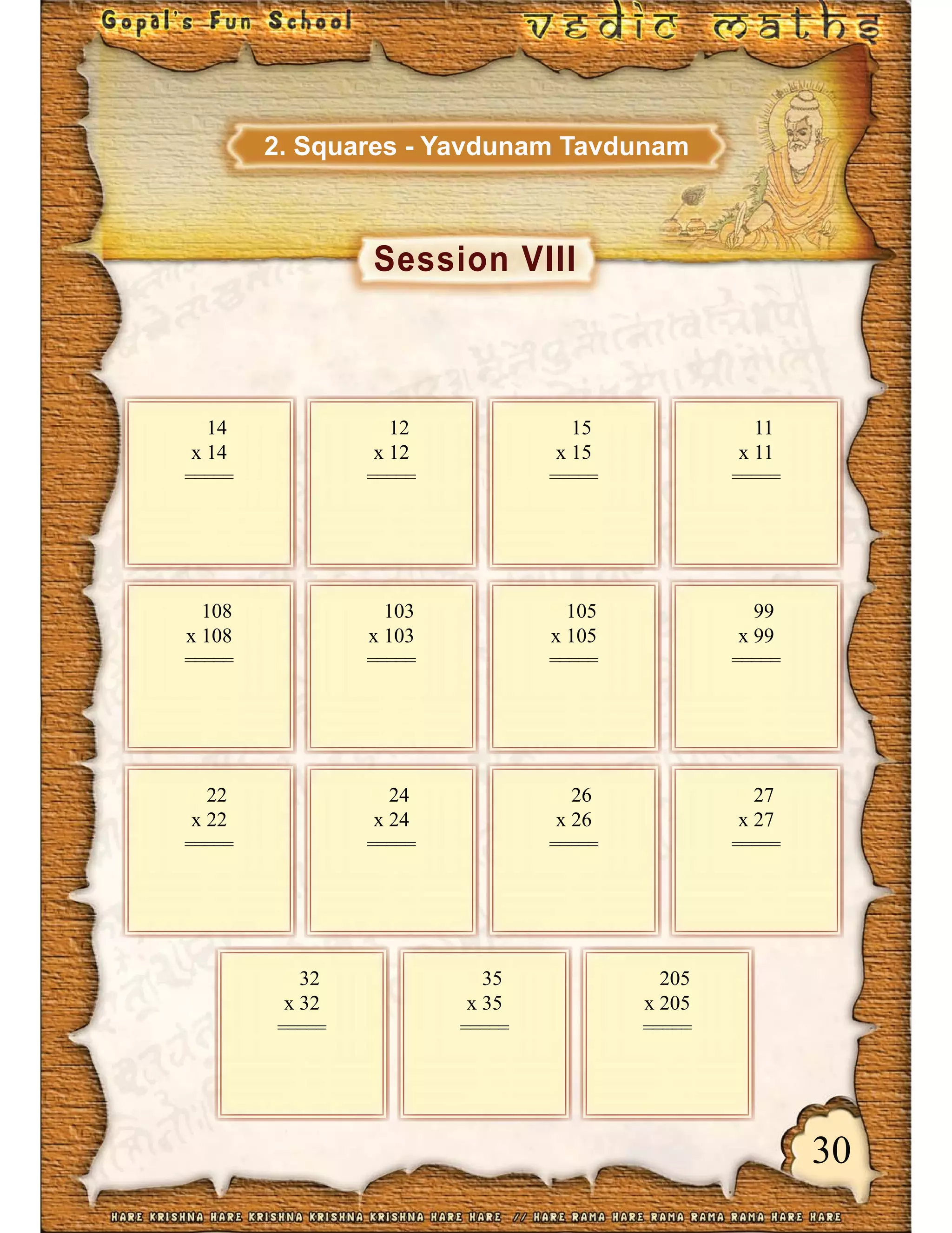 30
Session VIII
2. Squares - Yavdunam Tavdunam
14
x 14
=====
12
x 12
=====
15
x 15
=====
11
x 11
=====
108
x 108
=====
103
x 103
=====
105
x 105
=====
99
x 99
=====
22
x 22
=====
24
x 24
=====
26
x 26
=====
27
x 27
=====
32
x 32
=====
35
x 35
=====
205
x 205
=====
 