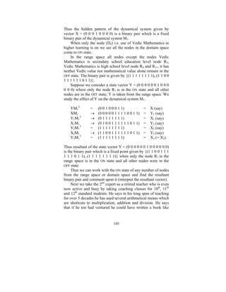 Thus the hidden pattern of the dynamical system given by
vector X = (0 0 0 1 0 0 0 0) is a binary pair which is a fixed
binary pair of the dynamical system M1.
When only the node (D4) i.e. use of Vedic Mathematics in
higher learning is on we see all the nodes in the domain space
come to ON state.
In the range space all nodes except the nodes Vedic
Mathematics is secondary school education level node R3,
Vedic Mathematics is high school level node R4 and R11, it has
neither Vedic value nor mathematical value alone remain in the
OFF state. The binary pair is given by {(1 1 1 1 1 1 1 1), (1 1 0 0
1 1 1 1 1 1 0 1 1)}.
Suppose we consider a state vector Y = (0 0 0 0 0 0 1 0 0 0
0 0 0) where only the node R7 is in the ON state and all other
nodes are in the OFF state; Y is taken from the range space. We
study the effect of Y on the dynamical system M1.
YM1T
XM1
Y1M1T
X1M1
Y2M1T
X2M1
Y3M1T

=
→
→
→
=
→
=

(0 0 1 0 0 0 1 1)
(0 0 0 0 0 1 1 1 1 0 0 1 1)
(0 1 1 1 1 1 1 1)
(0 1 0 0 1 1 1 1 1 1 0 1 1)
(1 1 1 1 1 1 1 1)
(1 1 0 0 1 1 1 1 1 1 0 1 1)
(1 1 1 1 1 1 1 1)

=
=
=
=
=
=
=

X (say)
Y1 (say)
X1 (say)
Y2 (say)
X2 (say)
Y3 (say)
X3 (= X2).

Thus resultant of the state vector Y = (0 0 0 0 0 0 1 0 0 0 0 0 0)
is the binary pair which is a fixed point given by {(1 1 0 0 1 1 1
1 1 1 0 1 1), (1 1 1 1 1 1 1 1)} when only the node R7 in the
range space is in the ON state and all other nodes were in the
OFF state.
Thus we can work with the ON state of any number of nodes
from the range space or domain space and find the resultant
binary pair and comment upon it (interpret the resultant vector).
Next we take the 2nd expert as a retired teacher who is even
now active and busy by taking coaching classes for 10th, 11th
and 12th standard students. He says in his long span of teaching
for over 5 decades he has used several arithmetical means which
are shortcuts to multiplication, addition and division. He says
that if he too had ventured he could have written a book like

105

 