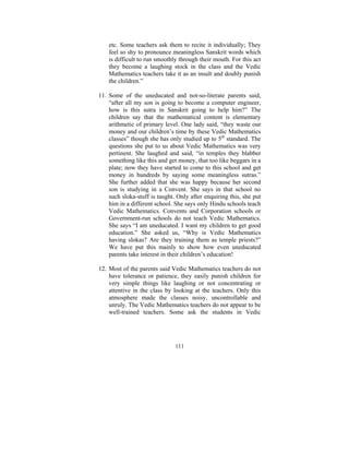 etc. Some teachers ask them to recite it individually; They
feel so shy to pronounce meaningless Sanskrit words which
is difficult to run smoothly through their mouth. For this act
they become a laughing stock in the class and the Vedic
Mathematics teachers take it as an insult and doubly punish
the children.”
11. Some of the uneducated and not-so-literate parents said,
“after all my son is going to become a computer engineer,
how is this sutra in Sanskrit going to help him?” The
children say that the mathematical content is elementary
arithmetic of primary level. One lady said, “they waste our
money and our children’s time by these Vedic Mathematics
classes” though she has only studied up to 5th standard. The
questions she put to us about Vedic Mathematics was very
pertinent. She laughed and said, “in temples they blabber
something like this and get money, that too like beggars in a
plate; now they have started to come to this school and get
money in hundreds by saying some meaningless sutras.”
She further added that she was happy because her second
son is studying in a Convent. She says in that school no
such sloka-stuff is taught. Only after enquiring this, she put
him in a different school. She says only Hindu schools teach
Vedic Mathematics. Convents and Corporation schools or
Government-run schools do not teach Vedic Mathematics.
She says “I am uneducated. I want my children to get good
education.” She asked us, “Why is Vedic Mathematics
having slokas? Are they training them as temple priests?”
We have put this mainly to show how even uneducated
parents take interest in their children’s education!
12. Most of the parents said Vedic Mathematics teachers do not
have tolerance or patience, they easily punish children for
very simple things like laughing or not concentrating or
attentive in the class by looking at the teachers. Only this
atmosphere made the classes noisy, uncontrollable and
unruly. The Vedic Mathematics teachers do not appear to be
well-trained teachers. Some ask the students in Vedic

111

 