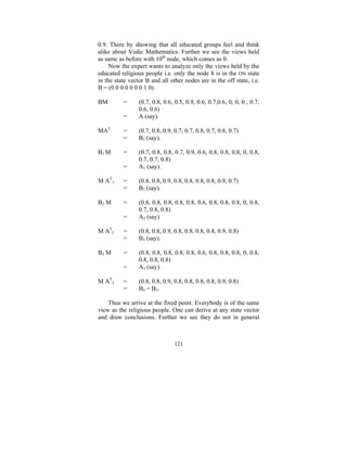0.9. There by showing that all educated groups feel and think
alike about Vedic Mathematics. Further we see the views held
as same as before with 10th node, which comes as 0.
Now the expert wants to analyze only the views held by the
educated religious people i.e. only the node 8 is in the ON state
in the state vector B and all other nodes are in the off state, i.e.
B = (0 0 0 0 0 0 0 1 0).
BM

=

(0.7, 0.8, 0.6, 0.5, 0.9, 0.6, 0.7,0.6, 0, 0, 0 , 0.7,
0.6, 0.6)
A (say).

MAT

=
=

(0.7, 0.8, 0.9, 0.7, 0.7, 0.8, 0.7, 0.8, 0.7)
B1 (say).

B1 M

=
=

(0.7, 0.8, 0.8, 0.7, 0.9, 0.6, 0.8, 0.8, 0.8, 0, 0.8,
0.7, 0.7, 0.8)
A1 (say).

M AT1

=
=

(0.8, 0.8, 0.9, 0.8, 0.8, 0.8, 0.8, 0.9, 0.7)
B2 (say).

B2 M

=
=

(0.8, 0.8, 0.8, 0.8, 0.8, 0.6, 0.8, 0.8, 0.8, 0, 0.8,
0.7, 0.8, 0.8)
A2 (say)

M AT2

=
=

(0.8, 0.8, 0.9, 0.8, 0.8, 0.8, 0.8, 0.9, 0.8)
B3 (say).

B3 M

=
=

(0.8, 0.8, 0.8, 0.8, 0.8, 0.6, 0.8, 0.8, 0.8, 0, 0.8,
0.8, 0.8, 0.8)
A3 (say).

=
=

(0.8, 0.8, 0.9, 0.8, 0.8, 0.8, 0.8, 0.9, 0.8)
B4 = B3.

M AT3

=

Thus we arrive at the fixed point. Everybody is of the same
view as the religious people. One can derive at any state vector
and draw conclusions. Further we see they do not in general

121

 