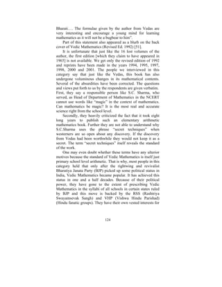 Bharati…. The formulae given by the author from Vedas are
very interesting and encourage a young mind for learning
mathematics as it will not be a bugbear to him”.
Part of this statement also appeared as a blurb on the back
cover of Vedic Mathematics (Revised Ed. 1992) [51].
It is unfortunate that just like the 16 lost volumes of the
author, the first edition [which they claim to have appeared in
1965] is not available. We get only the revised edition of 1992
and reprints have been made in the years 1994, 1995, 1997,
1998, 2000 and 2001. The people we interviewed in this
category say that just like the Vedas, this book has also
undergone voluminous changes in its mathematical contents.
Several of the absurdities have been corrected. The questions
and views put forth to us by the respondents are given verbatim.
First, they say a responsible person like S.C. Sharma, who
served, as Head of Department of Mathematics in the NCERT
cannot use words like “magic” in the context of mathematics.
Can mathematics be magic? It is the most real and accurate
science right from the school level.
Secondly, they heavily criticized the fact that it took eight
long years to publish such an elementary arithmetic
mathematics book. Further they are not able to understand why
S.C.Sharma uses the phrase “secret techniques” when
westerners are so open about any discovery. If the discovery
from Vedas had been worthwhile they would not keep it as a
secret. The term “secret techniques” itself reveals the standard
of the work.
One may even doubt whether these terms have any ulterior
motives because the standard of Vedic Mathematics is itself just
primary school level arithmetic. That is why, most people in this
category held that only after the rightwing and revivalist
Bharatiya Janata Party (BJP) picked up some political status in
India, Vedic Mathematics became popular. It has achieved this
status in one and a half decades. Because of their political
power, they have gone to the extent of prescribing Vedic
Mathematics in the syllabi of all schools in certain states ruled
by BJP and this move is backed by the RSS (Rashtriya
Swayamsevak Sangh) and VHP (Vishwa Hindu Parishad)
(Hindu fanatic groups). They have their own vested interests for

124

 