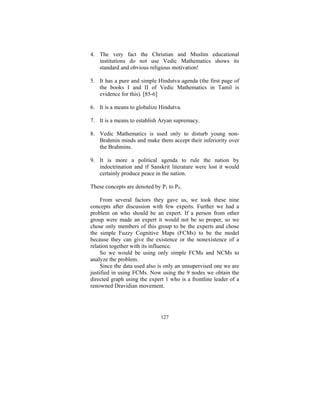 4. The very fact the Christian and Muslim educational
institutions do not use Vedic Mathematics shows its
standard and obvious religious motivation!
5. It has a pure and simple Hindutva agenda (the first page of
the books I and II of Vedic Mathematics in Tamil is
evidence for this). [85-6]
6. It is a means to globalize Hindutva.
7. It is a means to establish Aryan supremacy.
8. Vedic Mathematics is used only to disturb young nonBrahmin minds and make them accept their inferiority over
the Brahmins.
9. It is more a political agenda to rule the nation by
indoctrination and if Sanskrit literature were lost it would
certainly produce peace in the nation.
These concepts are denoted by P1 to P9.
From several factors they gave us, we took these nine
concepts after discussion with few experts. Further we had a
problem on who should be an expert. If a person from other
group were made an expert it would not be so proper, so we
chose only members of this group to be the experts and chose
the simple Fuzzy Cognitive Maps (FCMs) to be the model
because they can give the existence or the nonexistence of a
relation together with its influence.
So we would be using only simple FCMs and NCMs to
analyze the problem.
Since the data used also is only an unsupervised one we are
justified in using FCMs. Now using the 9 nodes we obtain the
directed graph using the expert 1 who is a frontline leader of a
renowned Dravidian movement.

127

 