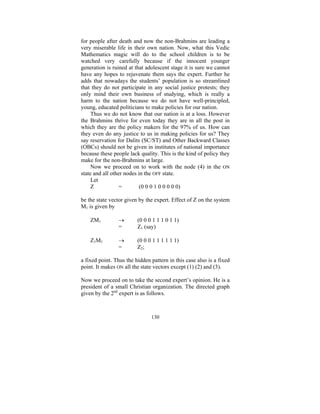 for people after death and now the non-Brahmins are leading a
very miserable life in their own nation. Now, what this Vedic
Mathematics magic will do to the school children is to be
watched very carefully because if the innocent younger
generation is ruined at that adolescent stage it is sure we cannot
have any hopes to rejuvenate them says the expert. Further he
adds that nowadays the students’ population is so streamlined
that they do not participate in any social justice protests; they
only mind their own business of studying, which is really a
harm to the nation because we do not have well-principled,
young, educated politicians to make policies for our nation.
Thus we do not know that our nation is at a loss. However
the Brahmins thrive for even today they are in all the post in
which they are the policy makers for the 97% of us. How can
they even do any justice to us in making policies for us? They
say reservation for Dalits (SC/ST) and Other Backward Classes
(OBCs) should not be given in institutes of national importance
because these people lack quality. This is the kind of policy they
make for the non-Brahmins at large.
Now we proceed on to work with the node (4) in the ON
state and all other nodes in the OFF state.
Let
Z
=
(0 0 0 1 0 0 0 0 0)
be the state vector given by the expert. Effect of Z on the system
M1 is given by
ZM1

→
=

(0 0 0 1 1 1 0 1 1)
Z1 (say)

Z 1 M1

→
=

(0 0 0 1 1 1 1 1 1)
Z2 ;

a fixed point. Thus the hidden pattern in this case also is a fixed
point. It makes ON all the state vectors except (1) (2) and (3).
Now we proceed on to take the second expert’s opinion. He is a
president of a small Christian organization. The directed graph
given by the 2nd expert is as follows.

130

 