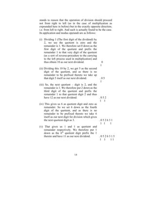 stands to reason that the operation of division should proceed
not from right to left (as in the case of multiplication as
expounded here in before) but in the exactly opposite direction;
i.e. from left to right. And such is actually found to be the case.
Its application and modus operandi are as follows:
(i) Dividing 1 (The first digit of the dividend) by
2, we see the quotient is zero and the
remainder is 1. We therefore set 0 down as the
first digit of the quotient and prefix the
remainder 1 to that very digit of the quotient
(as a sort of reverse-procedure to the carrying
to the left process used in multiplication) and
thus obtain 10 as our next dividend.
(ii) Dividing this 10 by 2, we get 5 as the second
digit of the quotient, and as there is no
remainder to be prefixed thereto we take up
that digit 5 itself as our next dividend.

0
1

.05
1

(iii) So, the next quotient – digit is 2, and the
remainder is 1. We therefore put 2 down as the
third digit of the quotient and prefix the
remainder 1 to that quotient digit 2 and thus
have 12 as our next dividend.
.052
1 1
(iv) This gives us 6 as quotient digit and zero as
remainder. So we set 6 down as the fourth
digit of the quotient, and as there is no
remainder to be prefixed thereto we take 6
itself as our next digit for division which gives
the next quotient digit as 3.
.052631
1 1
1
(v) That gives us 1 and 1 as quotient and
remainder respectively. We therefore put 1
down as the 6th quotient digit prefix the 1
thereto and have 11 as our next dividend.
.0526315
1 1
11

14

 