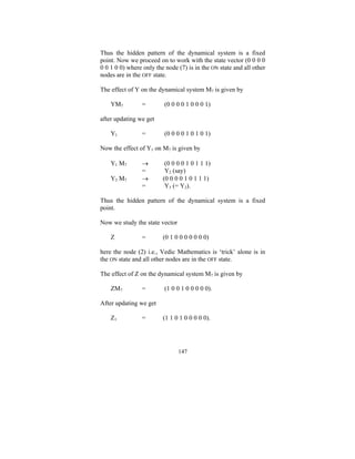 Thus the hidden pattern of the dynamical system is a fixed
point. Now we proceed on to work with the state vector (0 0 0 0
0 0 1 0 0) where only the node (7) is in the ON state and all other
nodes are in the OFF state.
The effect of Y on the dynamical system M7 is given by
YM7

=

(0 0 0 0 1 0 0 0 1)

after updating we get
Y1

=

(0 0 0 0 1 0 1 0 1)

Now the effect of Y1 on M7 is given by
Y1 M7
Y2 M7

→
=
→
=

(0 0 0 0 1 0 1 1 1)
Y2 (say)
(0 0 0 0 1 0 1 1 1)
Y3 (= Y2).

Thus the hidden pattern of the dynamical system is a fixed
point.
Now we study the state vector
Z

=

(0 1 0 0 0 0 0 0 0)

here the node (2) i.e., Vedic Mathematics is ‘trick’ alone is in
the ON state and all other nodes are in the OFF state.
The effect of Z on the dynamical system M7 is given by
ZM7

=

(1 0 0 1 0 0 0 0 0).

After updating we get
Z1

=

(1 1 0 1 0 0 0 0 0).

147

 