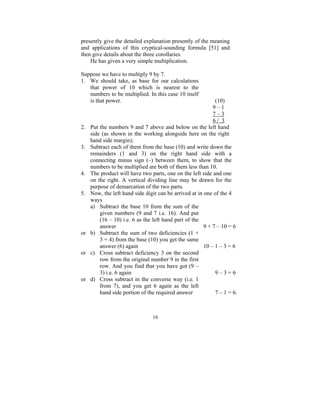 presently give the detailed explanation presently of the meaning
and applications of this cryptical-sounding formula [51] and
then give details about the three corollaries.
He has given a very simple multiplication.
Suppose we have to multiply 9 by 7.
1. We should take, as base for our calculations
that power of 10 which is nearest to the
numbers to be multiplied. In this case 10 itself
is that power.

2.
3.

4.
5.

or
or

or

(10)
9–1
7–3
6/ 3
Put the numbers 9 and 7 above and below on the left hand
side (as shown in the working alongside here on the right
hand side margin);
Subtract each of them from the base (10) and write down the
remainders (1 and 3) on the right hand side with a
connecting minus sign (–) between them, to show that the
numbers to be multiplied are both of them less than 10.
The product will have two parts, one on the left side and one
on the right. A vertical dividing line may be drawn for the
purpose of demarcation of the two parts.
Now, the left hand side digit can be arrived at in one of the 4
ways
a) Subtract the base 10 from the sum of the
given numbers (9 and 7 i.e. 16). And put
(16 – 10) i.e. 6 as the left hand part of the
answer
9 + 7 – 10 = 6
b) Subtract the sum of two deficiencies (1 +
3 = 4) from the base (10) you get the same
answer (6) again
10 – 1 – 3 = 6
c) Cross subtract deficiency 3 on the second
row from the original number 9 in the first
row. And you find that you have got (9 –
3) i.e. 6 again
9–3=6
d) Cross subtract in the converse way (i.e. 1
from 7), and you get 6 again as the left
hand side portion of the required answer
7 – 1 = 6.

16

 