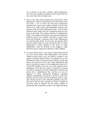 we see book it is just like a primary school mathematics
text. This with calculators in hand we don’t need all this for
our career they said in a single voice.
11. None of the rural school students have heard about Vedic
Mathematics. When we illustrated certain illustrations from
this book, a few of them said that their mathematics
teachers knew much more simpler methods than the ones
shown by us. Most of the rural mathematics teachers were
unaware about the Vedic Mathematics book. A few of them
did know more simple and easy calculations than the ones
given in that book. The teachers said that if ‘multiplication
tables’ were taught in the primary class and more arithmetic
problems given, then students themselves would invent
more such formulae. Awareness about Vedic Mathematics
was almost totally absent. In rural areas, the question about
parents’ opinion does not come up because they are either
uneducated or totally ignorant of the book on Vedic
Mathematics. They are involved in the struggle to make
both ends meet to support the education of their children.
12. A 9-year-old boy from a very remote village claims that he
has never heard about Vedic Mathematics, but however
wanted to know what it was. He asked us whether it was
taught in Sanskrit/ Hindi? When we explained one or two
illustrations, within 10 minutes time he came to us and said
that he has discovered more such Vedic Mathematics and
said he would give answer to all multiplication done by 9,
99 and 999 mentally. We were very much surprised at his
intelligence. From this the reader is requested to analyze
how fast he has perceived Vedic Mathematics. Further each
person has a mathematical flair and his own way of
approach in doing arithmetical problems, especially
addition, multiplication and division. In fact if such a boy
had been given a week’s time he would have given us more
than 10 such sutras to solve arithmetic problems very fast.
He said he did not know Sanskrit or Hindi or English to
name the sutras in Sanskrit. On the whole, students of
government-run corporation schools were bright and quick

168

 