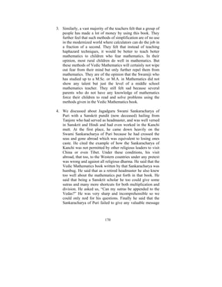 3. Similarly, a vast majority of the teachers felt that a group of
people has made a lot of money by using this book. They
further feel that such methods of simplification are of no use
in the modernized world where calculators can do the job in
a fraction of a second. They felt that instead of teaching
haphazard techniques, it would be better to teach better
mathematics to children who fear mathematics. In their
opinion, most rural children do well in mathematics. But
these methods of Vedic Mathematics will certainly not wipe
out fear from their mind but only further repel them from
mathematics. They are of the opinion that the Swamiji who
has studied up to a M.Sc. or M.A. in Mathematics did not
show any talent but just the level of a middle school
mathematics teacher. They still felt sad because several
parents who do not have any knowledge of mathematics
force their children to read and solve problems using the
methods given in the Vedic Mathematics book.
4. We discussed about Jagadguru Swami Sankaracharya of
Puri with a Sanskrit pundit (now deceased) hailing from
Tanjore who had served as headmaster, and was well versed
in Sanskrit and Hindi and had even worked in the Kanchi
mutt. At the first place, he came down heavily on the
Swami Sankaracharya of Puri because he had crossed the
seas and gone abroad which was equivalent to losing ones
caste. He cited the example of how the Sankaracharya of
Kanchi was not permitted by other religious leaders to visit
China or even Tibet. Under these conditions, his visit
abroad, that too, to the Western countries under any pretext
was wrong and against all religious dharma. He said that the
Vedic Mathematics book written by that Sankaracharya was
humbug. He said that as a retired headmaster he also knew
too well about the mathematics put forth in that book. He
said that being a Sanskrit scholar he too could give some
sutras and many more shortcuts for both multiplication and
division. He asked us, “Can my sutras be appended to the
Vedas?” He was very sharp and incomprehensible so we
could only nod for his questions. Finally he said that the
Sankaracharya of Puri failed to give any valuable message

170

 
