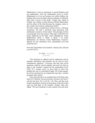 Mathematics is only an instrument to spread Hindutva and
not mathematics. Also the mathematics given in Vedic
Mathematics is of no use because our school children are
brighter and can invent better shortcut methods to arithmetic
than what is given in that book.” Finally they asked us
whether any relation existed between Motilal Banarsidass
and the author of the book because the company seems to
have made a lot of money selling these books?
We then visited a reputed boys school run by a Christian
missionary. We had a four-hour long discussion with
mathematics teachers of that school. The principal and the
vice principal were also present. They had a collection of 8
books displayed on the table: Vedic Metaphysics, Vedic
Mathematics, Book 1, Book 2, Book 3 of Vedic
Mathematics for Schools, Vedic Mathematics Teacher’s
Manual, for the elementary level, intermediate level and
advanced level.
From the intermediate level teachers’ manual, they showed
us p.145 of [51].
13. Solve x + y = 6
x–y=2
“The formulae by addition and by subtraction and by
alternate elimination and retention can be used to solve
simultaneous equations.” Everyone said that such trivial
equations could be solved mentally and need not find its
place in the Teachers’ manual for the intermediate level!
[150] “If a teacher solves or gives hints to solve this
problem the way it is described in page 145 of that manual,
he will be sent home by my students the same day,” said the
principal of the school.
Next, they showed us an example from p.30 of the same
book [51] Nikhilam Navatascharaman Dasatah (All from 9
and the last from 10) is (14) 88 × 98. They said that such
mental calculations are done at the primary school level and
need not find place in the teachers’ manual. They also
added, “We have hundreds of such citations from the three

174

 