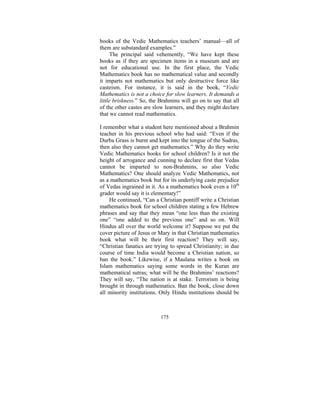 books of the Vedic Mathematics teachers’ manual—all of
them are substandard examples.”
The principal said vehemently, “We have kept these
books as if they are specimen items in a museum and are
not for educational use. In the first place, the Vedic
Mathematics book has no mathematical value and secondly
it imparts not mathematics but only destructive force like
casteism. For instance, it is said in the book, “Vedic
Mathematics is not a choice for slow learners. It demands a
little briskness.” So, the Brahmins will go on to say that all
of the other castes are slow learners, and they might declare
that we cannot read mathematics.
I remember what a student here mentioned about a Brahmin
teacher in his previous school who had said: “Even if the
Durba Grass is burnt and kept into the tongue of the Sudras,
then also they cannot get mathematics.” Why do they write
Vedic Mathematics books for school children? Is it not the
height of arrogance and cunning to declare first that Vedas
cannot be imparted to non-Brahmins, so also Vedic
Mathematics? One should analyze Vedic Mathematics, not
as a mathematics book but for its underlying caste prejudice
of Vedas ingrained in it. As a mathematics book even a 10th
grader would say it is elementary!”
He continued, “Can a Christian pontiff write a Christian
mathematics book for school children stating a few Hebrew
phrases and say that they mean “one less than the existing
one” “one added to the previous one” and so on. Will
Hindus all over the world welcome it? Suppose we put the
cover picture of Jesus or Mary in that Christian mathematics
book what will be their first reaction? They will say,
“Christian fanatics are trying to spread Christianity; in due
course of time India would become a Christian nation, so
ban the book.” Likewise, if a Maulana writes a book on
Islam mathematics saying some words in the Kuran are
mathematical sutras; what will be the Brahmins’ reactions?
They will say, “The nation is at stake. Terrorism is being
brought in through mathematics. Ban the book, close down
all minority institutions. Only Hindu institutions should be

175

 