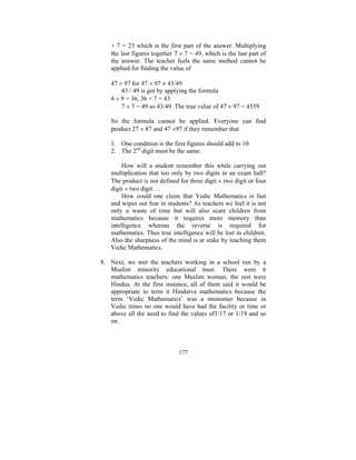 + 7 = 23 which is the first part of the answer. Multiplying
the last figures together 7 × 7 = 49, which is the last part of
the answer. The teacher feels the same method cannot be
applied for finding the value of
47 × 97 for 47 × 97 ≠ 43/49
43 / 49 is got by applying the formula
4 × 9 = 36, 36 + 7 = 43
7 × 7 = 49 so 43/49. The true value of 47 × 97 = 4559
So the formula cannot be applied. Everyone can find
product 27 × 87 and 47 ×97 if they remember that
1. One condition is the first figures should add to 10
2. The 2nd digit must be the same.
How will a student remember this while carrying out
multiplication that too only by two digits in an exam hall?
The product is not defined for three digit × two digit or four
digit × two digit …
How could one claim that Vedic Mathematics is fast
and wipes out fear in students? As teachers we feel it is not
only a waste of time but will also scare children from
mathematics because it requires more memory than
intelligence whereas the reverse is required for
mathematics. Thus true intelligence will be lost in children.
Also the sharpness of the mind is at stake by teaching them
Vedic Mathematics.
8. Next, we met the teachers working in a school run by a
Muslim minority educational trust. There were 6
mathematics teachers: one Muslim woman, the rest were
Hindus. At the first instance, all of them said it would be
appropriate to term it Hindutva mathematics because the
term ‘Vedic Mathematics’ was a misnomer because in
Vedic times no one would have had the facility or time or
above all the need to find the values of1/17 or 1/19 and so
on.

177

 