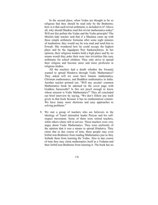 In the second place, when Vedas are thought to be so
religious that they should be read only by the Brahmins;
how is it that such trivial arithmetic is included in it? Above
all, why should Shudras read this trivial mathematics today?
Will not this pollute the Vedas and the Vedic principle? The
Muslim lady teacher said that if a Maulana came up with
these simple arithmetic formulae after some eight minutes
of meditation, they would say he was mad and send him to
Erwadi. She wondered how he could occupy the highest
place and be the Jagadguru Puri Sankaracharya. In her
opinion, their religious leaders hold a high place and by no
means would they poke their nose into trivialities like easy
arithmetic for school children. They only strive to spread
their religion and become more and more proficient in
religious studies.
All the teachers had a doubt whether the Swamiji
wanted to spread Hindutva through Vedic Mathematics?
They asked will we soon have Islamic mathematics,
Christian mathematics, and Buddhist mathematics in India.
Another teacher pointed out, “Will any secular/ common
Mathematics book be adorned on the cover page with
Goddess Saraswathi? Is this not proof enough to know
whose mission is Vedic Mathematics?” They all concluded
our brief interview by saying, “We don’t follow any trash
given in that book because it has no mathematical content.
We have many more shortcuts and easy approaches to
solving problems.”
9. We met a group of teachers who are believers in the
ideology of Tamil rationalist leader Periyar and his selfrespect movement. Some of them were retired teachers,
while others where still in service. These teachers were very
angry about Vedic Mathematics. They were uniformly of
the opinion that it was a means to spread Hindutva. They
claim that in due course of time, these people may even
forbid non-Brahmins from reading Mathematics just as they
forbade them from learning the Vedas. Also in due course
of time they may claim mathematics itself as a Vedanta and
then forbid non-Brahmins from learning it. The book has no

178

 