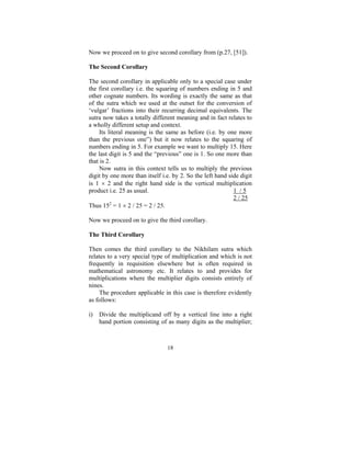 Now we proceed on to give second corollary from (p.27, [51]).
The Second Corollary

The second corollary in applicable only to a special case under
the first corollary i.e. the squaring of numbers ending in 5 and
other cognate numbers. Its wording is exactly the same as that
of the sutra which we used at the outset for the conversion of
‘vulgar’ fractions into their recurring decimal equivalents. The
sutra now takes a totally different meaning and in fact relates to
a wholly different setup and context.
Its literal meaning is the same as before (i.e. by one more
than the previous one”) but it now relates to the squaring of
numbers ending in 5. For example we want to multiply 15. Here
the last digit is 5 and the “previous” one is 1. So one more than
that is 2.
Now sutra in this context tells us to multiply the previous
digit by one more than itself i.e. by 2. So the left hand side digit
is 1 × 2 and the right hand side is the vertical multiplication
product i.e. 25 as usual.
1 /5
2 / 25
Thus 152 = 1 × 2 / 25 = 2 / 25.
Now we proceed on to give the third corollary.
The Third Corollary

Then comes the third corollary to the Nikhilam sutra which
relates to a very special type of multiplication and which is not
frequently in requisition elsewhere but is often required in
mathematical astronomy etc. It relates to and provides for
multiplications where the multiplier digits consists entirely of
nines.
The procedure applicable in this case is therefore evidently
as follows:
i)

Divide the multiplicand off by a vertical line into a right
hand portion consisting of as many digits as the multiplier;

18

 
