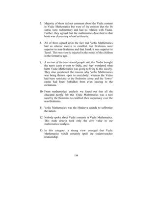 7. Majority of them did not comment about the Vedic content
in Vedic Mathematics but were of the opinion that the 16
sutras were rudimentary and had no relation with Vedas.
Further, they agreed that the mathematics described in that
book was elementary school arithmetic.
8. All of them agreed upon the fact that Vedic Mathematics
had an ulterior motive to establish that Brahmins were
superior to non-Brahmins and that Sanskrit was superior to
Tamil. This was slowly injected in the minds of the children
in the formative age.
9. A section of the interviewed people said that Vedas brought
the nasty caste system to India, and they wondered what
harm Vedic Mathematics was going to bring to this society.
They also questioned the reasons why Vedic Mathematics
was being thrown open to everybody, whereas the Vedas
had been restricted to the Brahmins alone and the ‘lower’
castes had been forbidden from even hearing to the
recitations.
10. From mathematical analysis we found out that all the
educated people felt that Vedic Mathematics was a tool
used by the Brahmins to establish their supremacy over the
non-Brahmins.
11. Vedic Mathematics was the Hindutva agenda to saffronize
the nation.
12. Nobody spoke about Vedic contents in Vedic Mathematics.
This node always took only the zero value in our
mathematical analysis.
13. In this category, a strong view emerged that Vedic
Mathematics would certainly spoil the student-teacher
relationship.

184

 