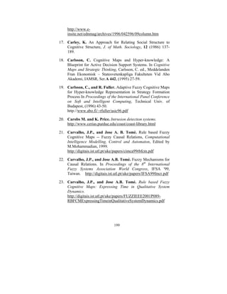 http://www.einsite.net/ednmag/archives/1996/042596/09column.htm
17. Carley, K. An Approach for Relating Social Structure to
Cognitive Structure, J. of Math. Sociology, 12 (1986) 137189.
18. Carlsson, C. Cognitive Maps and Hyper-knowledge: A
Blueprint for Active Decision Support Systems. In Cognitive
Maps and Strategic Thinking, Carlsson, C. ed., Meddelanden
Fran Ekonomisk – Statesvetenkapliga Fakulteten Vid Abo
Akademi, IAMSR, Ser.A 442, (1995) 27-59.
19. Carlsson, C., and R. Fuller. Adaptive Fuzzy Cognitive Maps
for Hyper-knowledge Representation in Strategy Formation
Process In Proceedings of the International Panel Conference
on Soft and Intelligent Computing, Technical Univ. of
Budapest, (1996) 43-50.
http://www.abo.fi/~rfuller/asic96.pdf
20. Carobs M. and K. Price. Intrusion detection systems.
http://www.cerias.purdue.edu/coast/coast-library.html
21. Carvalho, J.P., and Jose A. B. Tomè. Rule based Fuzzy
Cognitive Maps -- Fuzzy Causal Relations, Computational
Intelligence Modelling, Control and Automaton, Edited by
M.Mohammadian, 1999.
http://digitais.ist.utl.pt/uke/papers/cimca99rbfcm.pdf
22. Carvalho, J.P., and Jose A.B. Tomè. Fuzzy Mechanisms for
Causal Relations. In Proceedings of the 8th International
Fuzzy Systems Association World Congress, IFSA '99,
Taiwan. http://digitais.ist.utl.pt/uke/papers/IFSA99fmcr.pdf
23. Carvalho, J.P., and Jose A.B. Tomè. Rule based Fuzzy
Cognitive Maps: Expressing Time in Qualitative System
Dynamics.
http://digitais.ist.utl.pt/uke/papers/FUZZIEEE2001P089RBFCMExpressingTimeinQualitativeSystemDynamics.pdf

199

 