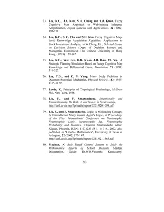 73. Lee, K.C., J.S. Kim, N.H. Chang and S.J. Kwon. Fuzzy
Cognitive Map Approach to Web-mining Inference
Amplification, Expert Systems with Applications, 22 (2002)
197-211.
74. Lee, K.C., S. C. Chu and S.H. Kim. Fuzzy Cognitive Mapbased Knowledge Acquisition Algorithm: Applications to
Stock Investment Analysis, in W.Cheng, Ed., Selected Essays
on Decision Science (Dept. of Decision Science and
Managerial Economics), The Chinese University of Hong
Kong, (1993), 129-142.
75. Lee, K.C., W.J. Lee, O.B. Kwon, J.H. Han, P.I. Yu. A
Strategic Planning Simulation Based on Fuzzy Cognitive Map
Knowledge and Differential Game, Simulation, 71 (1998)
316-327.
76. Lee, T.D., and C. N. Yang. Many Body Problems in
Quantum Statistical Mechanics, Physical Review, 113 (1959)
1165-1177.
77. Lewin, K. Principles of Topological Psychology, McGraw
Hill, New York, 1936.
78. Liu, F., and F. Smarandache. Intentionally and
Unintentionally. On Both, A and Non-A, in Neutrosophy.
http://lanl.arxiv.org/ftp/math/papers/0201/0201009.pdf
79. Liu, F., and F. Smarandache. Logic: A Misleading Concept.
A Contradiction Study toward Agent's Logic, in Proceedings
of the First International Conference on Neutrosophy,
Neutrosophic Logic, Neutrosophic Set, Neutrosophic
Probability and Statistics, Florentin Smarandache editor,
Xiquan, Phoenix, ISBN: 1-931233-55-1, 147 p., 2002, also
published in "Libertas Mathematica", University of Texas at
Arlington, 22 (2002) 175-187.
http://lanl.arxiv.org/ftp/math/papers/0211/0211465.pdf
80. Madhan, N. Rule Based Control System to Study the
Performance Aspects of School Students, Masters
Dissertation,
Guide:
Dr.W.B.Vasantha
Kandasamy,

205

 