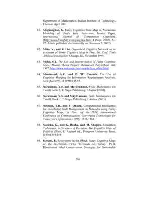 Department of Mathematics, Indian Institute of Technology,
Chennai, April 2001.
81. Meghabghab, G. Fuzzy Cognitive State Map vs. Markovian
Modeling of User's Web Behaviour, Invited Paper,
International
Journal
of
Computation
Cognition,
(http://www.YangSky.com/yangijcc.htm) 1 (Sept. 2003), 5192. Article published electronically on December 5, 2002).
82. Miao, Y., and Z. Liu, Dynamical Cognitive Network as an
extension of Fuzzy Cognitive Map in Proc. Int. Conf. Tools
Artificial Intelligence, Chicago, IL, November 1999.
83. Mohr, S.T. The Use and Interpretation of Fuzzy Cognitive
Maps, Master Thesis Project, Rensselaer Polytechnic Inst.
1997, http://www.voicenet.com/~smohr/fcm_white.html
84. Montazemi, A.R., and D. W. Conrath. The Use of
Cognitive Mapping for Information Requirements Analysis,
MIS Quarterly, 10 (1986) 45-55.
85. Narasiman, V.S. and Mayilvannan, Vedic Mathematics (in
Tamil) Book 2, T. Nagar Publishing, I Author (2003).
86. Narasiman, V.S. and Mayilvannan, Vedic Mathematics, (in
Tamil), Book 1, T. Nagar Publishing, I Author (2003).
87. Ndousse, T.D., and T. Okuda. Computational Intelligence
for Distributed Fault Management in Networks using Fuzzy
Cognitive Maps, In Proc. of the IEEE International
Conference on Communications Converging Technologies for
Tomorrow's Application, (1996) 1558-1562.
88. Nozicka, G., and G. Bonha, and M. Shapiro. Simulation
Techniques, in Structure of Decision: The Cognitive Maps of
Political Elites, R. Axelrod ed., Princeton University Press,
(1976) 349-359.
89. Ozesmi, U. Ecosystems in the Mind: Fuzzy Cognitive Maps
of the Kizilirmak Delta Wetlands in Turkey, Ph.D.
Dissertation titled Conservation Strategies for Sustainable

206

 