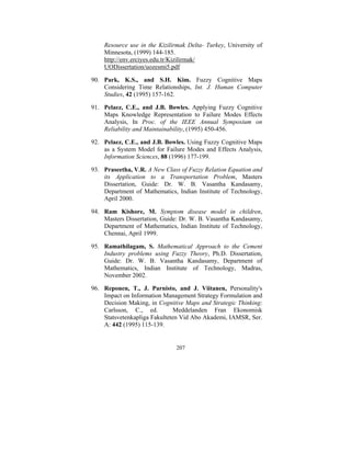 Resource use in the Kizilirmak Delta- Turkey, University of
Minnesota, (1999) 144-185.
http://env.erciyes.edu.tr/Kizilirmak/
UODissertation/uozesmi5.pdf

90. Park, K.S., and S.H. Kim. Fuzzy Cognitive Maps
Considering Time Relationships, Int. J. Human Computer
Studies, 42 (1995) 157-162.
91. Pelaez, C.E., and J.B. Bowles. Applying Fuzzy Cognitive
Maps Knowledge Representation to Failure Modes Effects
Analysis, In Proc. of the IEEE Annual Symposium on
Reliability and Maintainability, (1995) 450-456.
92. Pelaez, C.E., and J.B. Bowles. Using Fuzzy Cognitive Maps
as a System Model for Failure Modes and Effects Analysis,
Information Sciences, 88 (1996) 177-199.
93. Praseetha, V.R. A New Class of Fuzzy Relation Equation and
its Application to a Transportation Problem, Masters
Dissertation, Guide: Dr. W. B. Vasantha Kandasamy,
Department of Mathematics, Indian Institute of Technology,
April 2000.
94. Ram Kishore, M. Symptom disease model in children,
Masters Dissertation, Guide: Dr. W. B. Vasantha Kandasamy,
Department of Mathematics, Indian Institute of Technology,
Chennai, April 1999.
95. Ramathilagam, S. Mathematical Approach to the Cement
Industry problems using Fuzzy Theory, Ph.D. Dissertation,
Guide: Dr. W. B. Vasantha Kandasamy, Department of
Mathematics, Indian Institute of Technology, Madras,
November 2002.
96. Reponen, T., J. Parnisto, and J. Viitanen, Personality's
Impact on Information Management Strategy Formulation and
Decision Making, in Cognitive Maps and Strategic Thinking:
Carlsson, C., ed.
Meddelanden Fran Ekonomisk
Statsvetenkapliga Fakulteten Vid Abo Akademi, IAMSR, Ser.
A: 442 (1995) 115-139.

207

 