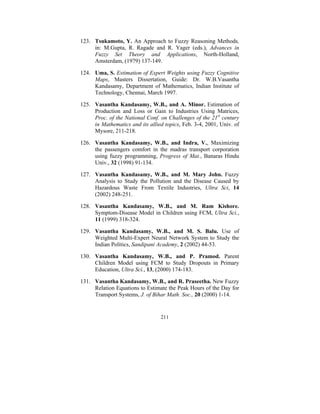 123. Tsukamoto, Y. An Approach to Fuzzy Reasoning Methods,
in: M.Gupta, R. Ragade and R. Yager (eds.), Advances in
Fuzzy Set Theory and Applications, North-Holland,
Amsterdam, (1979) 137-149.
124. Uma, S. Estimation of Expert Weights using Fuzzy Cognitive
Maps, Masters Dissertation, Guide: Dr. W.B.Vasantha
Kandasamy, Department of Mathematics, Indian Institute of
Technology, Chennai, March 1997.
125. Vasantha Kandasamy, W.B., and A. Minor. Estimation of
Production and Loss or Gain to Industries Using Matrices,
Proc. of the National Conf. on Challenges of the 21st century
in Mathematics and its allied topics, Feb. 3-4, 2001, Univ. of
Mysore, 211-218.
126. Vasantha Kandasamy, W.B., and Indra, V., Maximizing
the passengers comfort in the madras transport corporation
using fuzzy programming, Progress of Mat., Banaras Hindu
Univ., 32 (1998) 91-134.
127. Vasantha Kandasamy, W.B., and M. Mary John. Fuzzy
Analysis to Study the Pollution and the Disease Caused by
Hazardous Waste From Textile Industries, Ultra Sci, 14
(2002) 248-251.
128. Vasantha Kandasamy, W.B., and M. Ram Kishore.
Symptom-Disease Model in Children using FCM, Ultra Sci.,
11 (1999) 318-324.
129. Vasantha Kandasamy, W.B., and M. S. Balu. Use of
Weighted Multi-Expert Neural Network System to Study the
Indian Politics, Sandipani Academy, 2 (2002) 44-53.
130. Vasantha Kandasamy, W.B., and P. Pramod. Parent
Children Model using FCM to Study Dropouts in Primary
Education, Ultra Sci., 13, (2000) 174-183.
131. Vasantha Kandasamy, W.B., and R. Praseetha. New Fuzzy
Relation Equations to Estimate the Peak Hours of the Day for
Transport Systems, J. of Bihar Math. Soc., 20 (2000) 1-14.

211

 