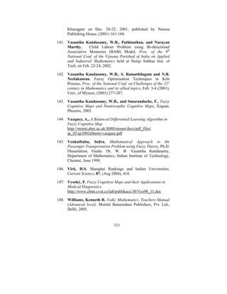 Kharagpur on Dec. 20-22, 2001, published by Narosa
Publishing House, (2001) 161-168.
141. Vasantha Kandasamy, W.B., Pathinathan, and Narayan
Murthy.
Child Labour Problem using Bi-directional
Associative Memories (BAM) Model, Proc. of the 9th
National Conf. of the Vijnana Parishad of India on Applied
and Industrial Mathematics held at Netaji Subhas Inst. of
Tech. on Feb. 22-24, 2002.
142. Vasantha Kandasamy, W.B., S. Ramathilagam and N.R.
Neelakantan. Fuzzy Optimisation Techniques in Kiln
Process, Proc. of the National Conf. on Challenges of the 21st
century in Mathematics and its allied topics, Feb. 3-4 (2001),
Univ. of Mysore, (2001) 277-287.
143. Vasantha Kandasamy, W.B., and Smarandache, F., Fuzzy
Cognitive Maps and Neutrosophic Cognitive Maps, Xiquan,
Phoenix, 2003.
144. Vazquez, A., A Balanced Differential Learning Algorithm in
Fuzzy Cognitive Map
http://monet.aber.ac.uk:8080/monet/docs/pdf_files/
qr_02/qr2002alberto-vazquez.pdf
145. Venkatbabu, Indra. Mathematical Approach to the
Passenger Transportation Problem using Fuzzy Theory, Ph.D.
Dissertation, Guide: Dr. W. B. Vasantha Kandasamy,
Department of Mathematics, Indian Institute of Technology,
Chennai, June 1998.
146. Virk, H.S. Shanghai Rankings and Indian Universities,
Current Science, 87, (Aug 2004), 416.
147. Vysoký, P. Fuzzy Cognitive Maps and their Applications in
Medical Diagnostics.
http://www.cbmi.cvut.cz/lab/publikace/30/Vys98_11.doc
148. Williams, Kenneth R. Vedic Mathematics, Teachers Manual
(Advanced level), Motilal Banarsidass Publishers, Pvt. Ltd.,
Delhi, 2005.

213

 