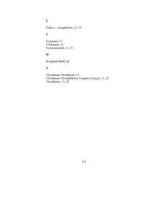 U

Ūrdhva – tiryagbhyām, 11, 19
V

Vestanam, 11
Vilokanam, 11
Vyastisamastih, 11, 23
W

Weighted NRM, 88
Y

Yāvadūnam Tāvadūnam, 11
Yāvadūnam Tāvadūnīkrtya Vargaňca Yojayet, 11, 23
Yāvadūnam, 11, 23

219

 