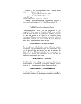 Suppose we have to find the HCF (Highest Common factor)
of (x2 + 7x + 6) and x2 – 5x – 6.
x2 + 7x + 6 = (x + 1) (x + 6) and
x2 – 5x – 6 = (x + 1) ( x – 6)
∴ the HCF is x + 1
but where the sutra is deployed is not clear.
This has a subsutra Yavadunam Tavadunikrtya. However it
is not mentioned in chapter 10 of Vedic Mathematics [51].
The Eight Sutra: Puranāpuranābhyām
Puranāpuranābhyām means “by the completion or not
completion” of the square or the cube or forth power etc. But
when the very existence of polynomials, quadratic equations
etc. was not defined it is a miracle the Jagadguru could
contemplate of the completion of squares (quadratic) cubic and
forth degree equation. This has a subsutra Antyayor dasake’pi
use of which is not mentioned in that section.
The Ninth Sutra: Calanā kalanābhyām

The term (Calanā kalanābhyām) means differential calculus
according to Jagadguru Sankaracharya. It is mentioned in page
178 [51] that this topic will be dealt with later on. We have not
dealt with it as differential calculus not pertaining to our
analysis as it means only differential calculus and has no
mathematical formula or sutra value.
The Tenth Sutra: Yāvadūnam
Yāvadūnam Sutra (for cubing) is the tenth sutra. However no
modus operandi for elementary squaring and cubing is given in
this book [51]. It has a subsutra called Samuccayagunitah.
The Eleventh Sutra: Vyastisamastih Sutra

Vyastisamastih sutra teaches one how to use the average or
exact middle binomial for breaking the biquadratic down into a

23

 