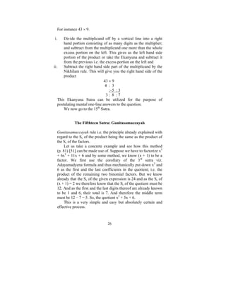 For instance 43 × 9.
i.

Divide the multiplicand off by a vertical line into a right
hand portion consisting of as many digits as the multiplier;
and subtract from the multiplicand one more than the whole
excess portion on the left. This gives us the left hand side
portion of the product or take the Ekanyuna and subtract it
from the previous i.e. the excess portion on the left and
ii.
Subtract the right hand side part of the multiplicand by the
Nikhilam rule. This will give you the right hand side of the
product
43 × 9
4 : 3
:–5 : 3
3: 8 :7
This Ekanyuna Sutra can be utilized for the purpose of
postulating mental one-line answers to the question.
We now go to the 15th Sutra.
The Fifthteen Sutra: Gunitasamuccayah
Gunitasamuccayah rule i.e. the principle already explained with
regard to the Sc of the product being the same as the product of
the Sc of the factors.
Let us take a concrete example and see how this method
(p. 81) [51] can be made use of. Suppose we have to factorize x3
+ 6x2 + 11x + 6 and by some method, we know (x + 1) to be a
factor. We first use the corollary of the 3rd sutra viz.
Adayamadyena formula and thus mechanically put down x2 and
6 as the first and the last coefficients in the quotient; i.e. the
product of the remaining two binomial factors. But we know
already that the Sc of the given expression is 24 and as the Sc of
(x + 1) = 2 we therefore know that the Sc of the quotient must be
12. And as the first and the last digits thereof are already known
to be 1 and 6, their total is 7. And therefore the middle term
must be 12 – 7 = 5. So, the quotient x2 + 5x + 6.
This is a very simple and easy but absolutely certain and
effective process.

26

 