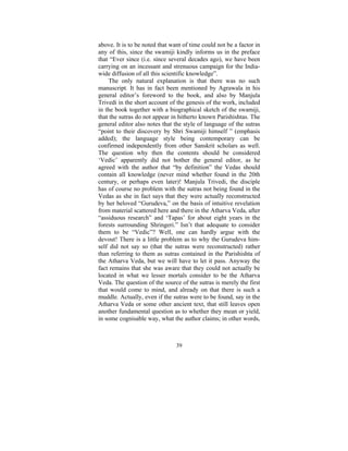 above. It is to be noted that want of time could not be a factor in
any of this, since the swamiji kindly informs us in the preface
that “Ever since (i.e. since several decades ago), we have been
carrying on an incessant and strenuous campaign for the Indiawide diffusion of all this scientific knowledge”.
The only natural explanation is that there was no such
manuscript. It has in fact been mentioned by Agrawala in his
general editor’s foreword to the book, and also by Manjula
Trivedi in the short account of the genesis of the work, included
in the book together with a biographical sketch of the swamiji,
that the sutras do not appear in hitherto known Parishishtas. The
general editor also notes that the style of language of the sutras
“point to their discovery by Shri Swamiji himself ” (emphasis
added); the language style being contemporary can be
confirmed independently from other Sanskrit scholars as well.
The question why then the contents should be considered
‘Vedic’ apparently did not bother the general editor, as he
agreed with the author that “by definition” the Vedas should
contain all knowledge (never mind whether found in the 20th
century, or perhaps even later)! Manjula Trivedi, the disciple
has of course no problem with the sutras not being found in the
Vedas as she in fact says that they were actually reconstructed
by her beloved “Gurudeva,” on the basis of intuitive revelation
from material scattered here and there in the Atharva Veda, after
“assiduous research” and ‘Tapas’ for about eight years in the
forests surrounding Shringeri.” Isn’t that adequate to consider
them to be “Vedic”? Well, one can hardly argue with the
devout! There is a little problem as to why the Gurudeva himself did not say so (that the sutras were reconstructed) rather
than referring to them as sutras contained in the Parishishta of
the Atharva Veda, but we will have to let it pass. Anyway the
fact remains that she was aware that they could not actually be
located in what we lesser mortals consider to be the Atharva
Veda. The question of the source of the sutras is merely the first
that would come to mind, and already on that there is such a
muddle. Actually, even if the sutras were to be found, say in the
Atharva Veda or some other ancient text, that still leaves open
another fundamental question as to whether they mean or yield,
in some cognisable way, what the author claims; in other words,

39

 
