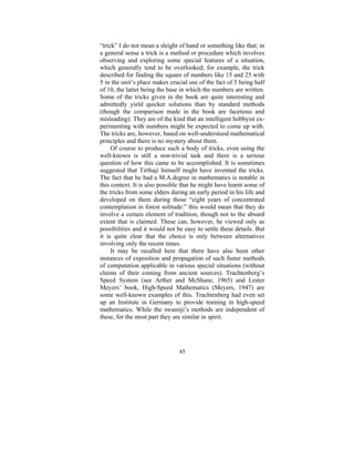 “trick” I do not mean a sleight of hand or something like that; in
a general sense a trick is a method or procedure which involves
observing and exploring some special features of a situation,
which generally tend to be overlooked; for example, the trick
described for finding the square of numbers like 15 and 25 with
5 in the unit’s place makes crucial use of the fact of 5 being half
of 10, the latter being the base in which the numbers are written.
Some of the tricks given in the book are quite interesting and
admittedly yield quicker solutions than by standard methods
(though the comparison made in the book are facetious and
misleading). They are of the kind that an intelligent hobbyist experimenting with numbers might be expected to come up with.
The tricks are, however, based on well-understood mathematical
principles and there is no mystery about them.
Of course to produce such a body of tricks, even using the
well-known is still a non-trivial task and there is a serious
question of how this came to be accomplished. It is sometimes
suggested that Tirthaji himself might have invented the tricks.
The fact that he had a M.A.degree in mathematics is notable in
this context. It is also possible that he might have learnt some of
the tricks from some elders during an early period in his life and
developed on them during those “eight years of concentrated
contemplation in forest solitude:” this would mean that they do
involve a certain element of tradition, though not to the absurd
extent that is claimed. These can, however, be viewed only as
possibilities and it would not be easy to settle these details. But
it is quite clear that the choice is only between alternatives
involving only the recent times.
It may be recalled here that there have also been other
instances of exposition and propagation of such faster methods
of computation applicable in various special situations (without
claims of their coming from ancient sources). Trachtenberg’s
Speed System (see Arther and McShane, 1965) and Lester
Meyers’ book, High-Speed Mathematics (Meyers, 1947) are
some well-known examples of this. Trachtenberg had even set
up an Institute in Germany to provide training in high-speed
mathematics. While the swamiji’s methods are independent of
these, for the most part they are similar in spirit.

45

 
