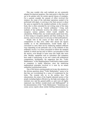 One may wonder why such methods are not commonly
adopted for practical purposes. One main point is that they turn
out to be quicker only for certain special classes of examples.
For a general example the amount of effort involved (for
instance, the count of the individual operations needed to be
performed with digits, in arriving at the final answer) is about
the same as required by the standard methods; in the swamiji’s
book, this is often concealed by not writing some of the steps
involved, viewing it as “mental arithmetic.” Using such
methods of fast arithmetic involves the ability or practice to
recognize various patterns which would simplify the
calculations. Without that, one would actually spend more time,
in first trying to recognize patterns and then working by rote
anyway, since in most cases it is not easy to find useful patterns.
People who in the course of their work have to do
computations as they arise, rather than choose the figures
suitably as in the demonstrations, would hardly find it
convenient to carry them out by employing umpteen different
ways depending on the particular case, as the methods of fast
arithmetic involve. It is more convenient to follow the standard
method, in which one has only to follow a set procedure to find
the answer, even though in some cases this might take more
time. Besides, equipment such as calculators and computers
have made it unnecessary to tax one’s mind with arithmetical
computations. Incidentally, the suggestion that this “Vedic
Mathematics” of the Shankaracharya could lead to improvement
in computers is totally fallacious, since the underlying
mathematical principles involved in it were by no means
unfamiliar in professional circles.
One of the factors causing people not to pay due attention to
the obvious questions about “Vedic Mathematics” seems to be
that they are overwhelmed by a sense of wonderment by the
tricks. The swamiji tells us in the preface how “the
educationists, the cream of the English educated section of the
people including highest officials (e.g. the high court judges, the
ministers etc.) and the general public as such were all highly
impressed; nay thrilled, wonder-struck and flabbergasted!” at
his demonstrations of the “Vedic Mathematics.” Sometimes one
comes across reports about similar thrilling demonstrations by

46

 