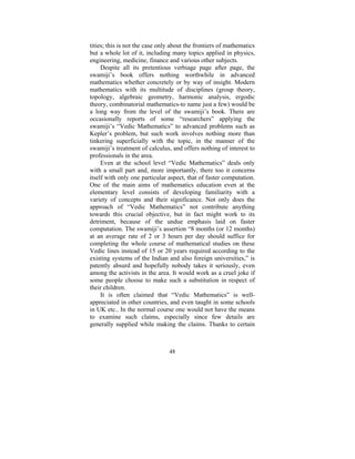 tities; this is not the case only about the frontiers of mathematics
but a whole lot of it, including many topics applied in physics,
engineering, medicine, finance and various other subjects.
Despite all its pretentious verbiage page after page, the
swamiji’s book offers nothing worthwhile in advanced
mathematics whether concretely or by way of insight. Modern
mathematics with its multitude of disciplines (group theory,
topology, algebraic geometry, harmonic analysis, ergodic
theory, combinatorial mathematics-to name just a few) would be
a long way from the level of the swamiji’s book. There are
occasionally reports of some “researchers” applying the
swamiji’s “Vedic Mathematics” to advanced problems such as
Kepler’s problem, but such work involves nothing more than
tinkering superficially with the topic, in the manner of the
swamiji’s treatment of calculus, and offers nothing of interest to
professionals in the area.
Even at the school level “Vedic Mathematics” deals only
with a small part and, more importantly, there too it concerns
itself with only one particular aspect, that of faster computation.
One of the main aims of mathematics education even at the
elementary level consists of developing familiarity with a
variety of concepts and their significance. Not only does the
approach of “Vedic Mathematics” not contribute anything
towards this crucial objective, but in fact might work to its
detriment, because of the undue emphasis laid on faster
computation. The swamiji’s assertion “8 months (or 12 months)
at an average rate of 2 or 3 hours per day should suffice for
completing the whole course of mathematical studies on these
Vedic lines instead of 15 or 20 years required according to the
existing systems of the Indian and also foreign universities,” is
patently absurd and hopefully nobody takes it seriously, even
among the activists in the area. It would work as a cruel joke if
some people choose to make such a substitution in respect of
their children.
It is often claimed that “Vedic Mathematics” is wellappreciated in other countries, and even taught in some schools
in UK etc.. In the normal course one would not have the means
to examine such claims, especially since few details are
generally supplied while making the claims. Thanks to certain

48

 
