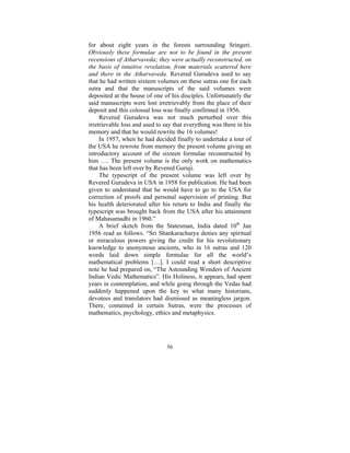 for about eight years in the forests surrounding Sringeri.
Obviously these formulae are not to be found in the present
recensions of Atharvaveda; they were actually reconstructed, on
the basis of intuitive revelation, from materials scattered here
and there in the Atharvaveda. Revered Gurudeva used to say
that he had written sixteen volumes on these sutras one for each
sutra and that the manuscripts of the said volumes were
deposited at the house of one of his disciples. Unfortunately the
said manuscripts were lost irretrievably from the place of their
deposit and this colossal loss was finally confirmed in 1956.
Revered Gurudeva was not much perturbed over this
irretrievable loss and used to say that everything was there in his
memory and that he would rewrite the 16 volumes!
In 1957, when he had decided finally to undertake a tour of
the USA he rewrote from memory the present volume giving an
introductory account of the sixteen formulae reconstructed by
him …. The present volume is the only work on mathematics
that has been left over by Revered Guruji.
The typescript of the present volume was left over by
Revered Gurudeva in USA in 1958 for publication. He had been
given to understand that he would have to go to the USA for
correction of proofs and personal supervision of printing. But
his health deteriorated after his return to India and finally the
typescript was brought back from the USA after his attainment
of Mahasamadhi in 1960.”
A brief sketch from the Statesman, India dated 10th Jan
1956 read as follows. “Sri Shankaracharya denies any spiritual
or miraculous powers giving the credit for his revolutionary
knowledge to anonymous ancients, who in 16 sutras and 120
words laid down simple formulae for all the world’s
mathematical problems […]. I could read a short descriptive
note he had prepared on, “The Astounding Wonders of Ancient
Indian Vedic Mathematics”. His Holiness, it appears, had spent
years in contemplation, and while going through the Vedas had
suddenly happened upon the key to what many historians,
devotees and translators had dismissed as meaningless jargon.
There, contained in certain Sutras, were the processes of
mathematics, psychology, ethics and metaphysics.

56

 