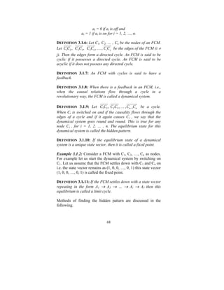 ai = 0 if ai is off and
ai = 1 if ai is on for i = 1, 2, …, n.
DEFINITION 3.1.6: Let C1, C2, … , Cn be the nodes of an FCM.
Let C1C2 , C2C3 , C3C4 , … , Ci C j be the edges of the FCM (i ≠

j). Then the edges form a directed cycle. An FCM is said to be
cyclic if it possesses a directed cycle. An FCM is said to be
acyclic if it does not possess any directed cycle.
DEFINITION 3.1.7: An FCM with cycles is said to have a
feedback.
DEFINITION 3.1.8: When there is a feedback in an FCM, i.e.,
when the causal relations flow through a cycle in a
revolutionary way, the FCM is called a dynamical system.
DEFINITION 3.1.9: Let C1C2 , C2C3 , … , Cn −1Cn be a cycle.
When Ci is switched on and if the causality flows through the
edges of a cycle and if it again causes Ci , we say that the
dynamical system goes round and round. This is true for any
node Ci , for i = 1, 2, … , n. The equilibrium state for this
dynamical system is called the hidden pattern.
DEFINITION 3.1.10: If the equilibrium state of a dynamical
system is a unique state vector, then it is called a fixed point.
Example 3.1.2: Consider a FCM with C1, C2, …, Cn as nodes.
For example let us start the dynamical system by switching on
C1. Let us assume that the FCM settles down with C1 and Cn on
i.e. the state vector remains as (1, 0, 0, …, 0, 1) this state vector
(1, 0, 0, …, 0, 1) is called the fixed point.
DEFINITION 3.1.11: If the FCM settles down with a state vector
repeating in the form A1 → A2 → … → Ai → A1 then this
equilibrium is called a limit cycle.

Methods of finding the hidden pattern are discussed in the
following.

68

 