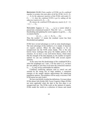 DEFINITION 3.1.12: Finite number of FCMs can be combined
together to produce the joint effect of all the FCMs. Let E1, E2,
… , Ep be the adjacency matrices of the FCMs with nodes C1,
C2, …, Cn then the combined FCM is got by adding all the
adjacency matrices E1, E2, …, Ep .
We denote the combined FCM adjacency matrix by E = E1
+ E2 + …+ Ep .
NOTATION: Suppose A = (a1, … , an) is a vector which is
passed into a dynamical system E. Then AE = (a'1, … , a'n) after
thresholding and updating the vector suppose we get (b1, … , bn)
we denote that by
(a'1, a'2, … , a'n) → (b1, b2, … , bn).
Thus the symbol '→' means the resultant vector has been
thresholded and updated.

FCMs have several advantages as well as some disadvantages.
The main advantage of this method is; it is simple. It functions
on expert's opinion. When the data happens to be an
unsupervised one the FCM comes handy. This is the only
known fuzzy technique that gives the hidden pattern of the
situation. As we have a very well known theory, which states
that the strength of the data depends on, the number of experts'
opinion we can use combined FCMs with several experts'
opinions.
At the same time the disadvantage of the combined FCM is
when the weightages are 1 and –1 for the same Ci Cj, we have
the sum adding to zero thus at all times the connection matrices
E1, … , Ek may not be conformable for addition.
Combined conflicting opinions tend to cancel out and
assisted by the strong law of large numbers, a consensus
emerges as the sample opinion approximates the underlying
population opinion. This problem will be easily overcome if the
FCM entries are only 0 and 1.
We have just briefly recalled the definitions. For more about
FCMs please refer Kosko [68]. Fuzzy Cognitive Maps (FCMs)
are more applicable when the data in the first place is an
unsupervised one. The FCMs work on the opinion of experts.
FCMs model the world as a collection of classes and causal

69

 