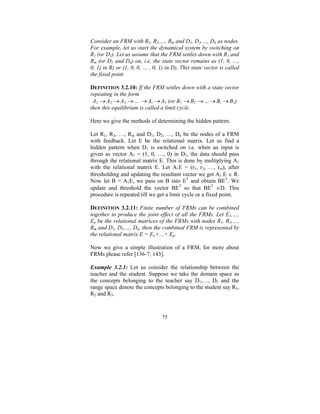 Consider an FRM with R1, R2,…, Rm and D1, D2,…, Dn as nodes.
For example, let us start the dynamical system by switching on
R1 (or D1). Let us assume that the FRM settles down with R1 and
Rm (or D1 and Dn) on, i.e. the state vector remains as (1, 0, …,
0, 1) in R) or (1, 0, 0, … , 0, 1) in D), This state vector is called
the fixed point.
DEFINITION 3.2.10: If the FRM settles down with a state vector
repeating in the form
A1 → A2 → A3 → … → Ai → A1 (or B1 → B2 → …→ Bi → B1)
then this equilibrium is called a limit cycle.

Here we give the methods of determining the hidden pattern.
Let R1, R2, …, Rm and D1, D2, …, Dn be the nodes of a FRM
with feedback. Let E be the relational matrix. Let us find a
hidden pattern when D1 is switched on i.e. when an input is
given as vector A1 = (1, 0, …, 0) in D1, the data should pass
through the relational matrix E. This is done by multiplying A1
with the relational matrix E. Let A1E = (r1, r2, …, rm), after
thresholding and updating the resultant vector we get A1 E ∈ R.
Now let B = A1E, we pass on B into ET and obtain BET. We
update and threshold the vector BET so that BET ∈D. This
procedure is repeated till we get a limit cycle or a fixed point.
DEFINITION 3.2.11: Finite number of FRMs can be combined
together to produce the joint effect of all the FRMs. Let E1,…,
Ep be the relational matrices of the FRMs with nodes R1, R2,…,
Rm and D1, D2,…, Dn, then the combined FRM is represented by
the relational matrix E = E1+…+ Ep.

Now we give a simple illustration of a FRM, for more about
FRMs please refer [136-7, 143].
Example 3.2.1: Let us consider the relationship between the
teacher and the student. Suppose we take the domain space as
the concepts belonging to the teacher say D1,…, D5 and the
range space denote the concepts belonging to the student say R1,
R2 and R3.

75

 