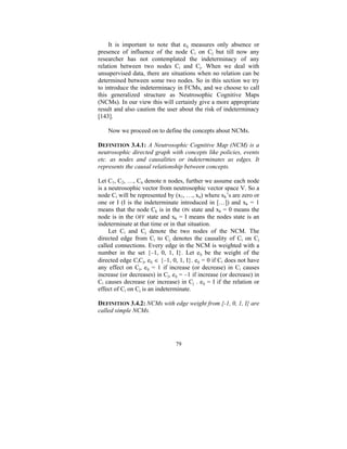 It is important to note that eij measures only absence or
presence of influence of the node Ci on Cj but till now any
researcher has not contemplated the indeterminacy of any
relation between two nodes Ci and Cj. When we deal with
unsupervised data, there are situations when no relation can be
determined between some two nodes. So in this section we try
to introduce the indeterminacy in FCMs, and we choose to call
this generalized structure as Neutrosophic Cognitive Maps
(NCMs). In our view this will certainly give a more appropriate
result and also caution the user about the risk of indeterminacy
[143].
Now we proceed on to define the concepts about NCMs.
DEFINITION 3.4.1: A Neutrosophic Cognitive Map (NCM) is a
neutrosophic directed graph with concepts like policies, events
etc. as nodes and causalities or indeterminates as edges. It
represents the causal relationship between concepts.

Let C1, C2, …, Cn denote n nodes, further we assume each node
is a neutrosophic vector from neutrosophic vector space V. So a
node Ci will be represented by (x1, …, xn) where xk’s are zero or
one or I (I is the indeterminate introduced in […]) and xk = 1
means that the node Ck is in the ON state and xk = 0 means the
node is in the OFF state and xk = I means the nodes state is an
indeterminate at that time or in that situation.
Let Ci and Cj denote the two nodes of the NCM. The
directed edge from Ci to Cj denotes the causality of Ci on Cj
called connections. Every edge in the NCM is weighted with a
number in the set {–1, 0, 1, I}. Let eij be the weight of the
directed edge CiCj, eij ∈ {–1, 0, 1, I}. eij = 0 if Ci does not have
any effect on Cj, eij = 1 if increase (or decrease) in Ci causes
increase (or decreases) in Cj, eij = –1 if increase (or decrease) in
Ci causes decrease (or increase) in Cj . eij = I if the relation or
effect of Ci on Cj is an indeterminate.
DEFINITION 3.4.2: NCMs with edge weight from {-1, 0, 1, I} are
called simple NCMs.

79

 
