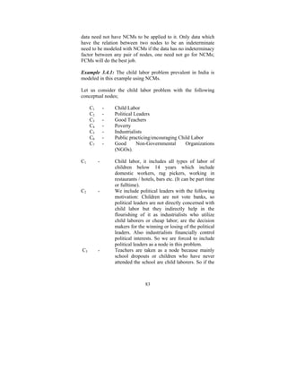 data need not have NCMs to be applied to it. Only data which
have the relation between two nodes to be an indeterminate
need to be modeled with NCMs if the data has no indeterminacy
factor between any pair of nodes, one need not go for NCMs;
FCMs will do the best job.
Example 3.4.1: The child labor problem prevalent in India is
modeled in this example using NCMs.

Let us consider the child labor problem with the following
conceptual nodes;
-

C1
C2
C3
C4
C5
C6
C7
C1

-

C2

-

C3

-

Child Labor
Political Leaders
Good Teachers
Poverty
Industrialists
Public practicing/encouraging Child Labor
Good
Non-Governmental
Organizations
(NGOs).
Child labor, it includes all types of labor of
children below 14 years which include
domestic workers, rag pickers, working in
restaurants / hotels, bars etc. (It can be part time
or fulltime).
We include political leaders with the following
motivation: Children are not vote banks, so
political leaders are not directly concerned with
child labor but they indirectly help in the
flourishing of it as industrialists who utilize
child laborers or cheap labor; are the decision
makers for the winning or losing of the political
leaders. Also industrialists financially control
political interests. So we are forced to include
political leaders as a node in this problem.
Teachers are taken as a node because mainly
school dropouts or children who have never
attended the school are child laborers. So if the

83

 