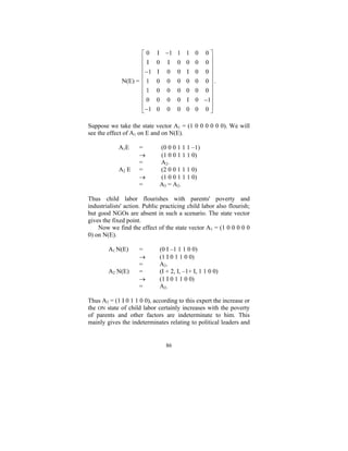 ⎡0
⎢I
⎢
⎢ −1
⎢
N(E) = ⎢ 1
⎢1
⎢
⎢0
⎢ −1
⎣

I
0
I
0
0
0
0

−1
I
0
0
0
0
0

1 1 0
0 0 0
0 I 0
0 0 0
0 0 0
0 I 0
0 0 0

0⎤
0⎥
⎥
0⎥
⎥
0⎥.
0⎥
⎥
−1⎥
0⎥
⎦

Suppose we take the state vector A1 = (1 0 0 0 0 0 0). We will
see the effect of A1 on E and on N(E).
A1E
A2 E

=
→
=
=
→
=

(0 0 0 1 1 1 –1)
(1 0 0 1 1 1 0)
A2.
(2 0 0 1 1 1 0)
(1 0 0 1 1 1 0)
A3 = A2.

Thus child labor flourishes with parents' poverty and
industrialists' action. Public practicing child labor also flourish;
but good NGOs are absent in such a scenario. The state vector
gives the fixed point.
Now we find the effect of the state vector A1 = (1 0 0 0 0 0
0) on N(E).
A1 N(E)
A2 N(E)

=
→
=
=
→
=

(0 I –1 1 1 0 0)
(1 I 0 1 1 0 0)
A2.
(I + 2, I, –1+ I, 1 1 0 0)
(1 I 0 1 1 0 0)
A2.

Thus A2 = (1 I 0 1 1 0 0), according to this expert the increase or
the ON state of child labor certainly increases with the poverty
of parents and other factors are indeterminate to him. This
mainly gives the indeterminates relating to political leaders and

86

 