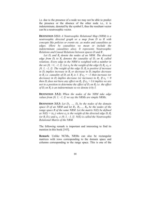 i.e. due to the presence of a node we may not be able to predict
the presence or the absence of the other node i.e., it is
indeterminate, denoted by the symbol I, thus the resultant vector
can be a neutrosophic vector.
DEFINITION 3.5.1: A Neutrosophic Relational Map (NRM) is a
neutrosophic directed graph or a map from D to R with
concepts like policies or events etc. as nodes and causalities as
edges. (Here by causalities we mean or include the
indeterminate causalities also). It represents Neutrosophic
Relations and Causal Relations between spaces D and R .
Let Di and Rj denote the nodes of an NRM. The directed
edge from Di to Rj denotes the causality of Di on Rj called
relations. Every edge in the NRM is weighted with a number in
the set {0, +1, –1, I}. Let eij be the weight of the edge Di Rj, eij ∈
{0, 1, –1, I}. The weight of the edge Di Rj is positive if increase
in Di implies increase in Rj or decrease in Di implies decrease
in Rj i.e. causality of Di on Rj is 1. If eij = –1 then increase (or
decrease) in Di implies decrease (or increase) in Rj. If eij = 0
then Di does not have any effect on Rj. If eij = I it implies we are
not in a position to determine the effect of Di on Rj i.e. the effect
of Di on Rj is an indeterminate so we denote it by I.
DEFINITION 3.5.2: When the nodes of the NRM take edge
values from {0, 1, –1, I} we say the NRMs are simple NRMs.
DEFINITION 3.5.3: Let D1, …, Dn be the nodes of the domain
space D of an NRM and let R1, R2,…, Rm be the nodes of the
range space R of the same NRM. Let the matrix N(E) be defined
as N(E) = (eij ) where eij is the weight of the directed edge Di Rj
(or Rj Di ) and eij ∈ {0, 1, –1, I}. N(E) is called the Neutrosophic
Relational Matrix of the NRM.

The following remark is important and interesting to find its
mention in this book [143].
Remark: Unlike NCMs, NRMs can also be rectangular
matrices with rows corresponding to the domain space and
columns corresponding to the range space. This is one of the

88

 
